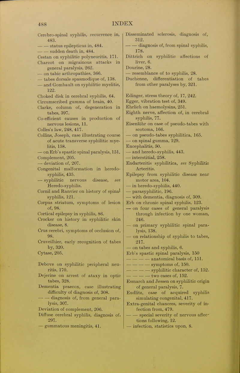 Cerebro-spiiial syphilis, recurrence in, 483. status epilepticus in, 484. sudden death in, 484. Cestan on syphihtic polyneuritis, 171. Charcot on migrainous attacks in genei-al paralysis, 262. — on tabic arthropatliies, 366. — tabes dorsale spasniodique of, 138. — and Gombault on sypliilitic myelitis, 122. Choked disk in cerebral syphilis, 64. Circumscribed gumma of brain, 40. Clarke, column of, degeneration in tabes, 397. Co-efficient causes in production of nervous lesions, 11. Colles's law, 248, 417. Collins, Joseph, case illustrating course of acute transverse syphilitic mye- litis, 158. — on Erb's spastic spinal paralysis, 151. Complement, 205. — deviation of, 207. Congenital malformation in heredo- syphilis, 435. — syphilitic nervous disease, see Heredo-syphilis. Cornil and Ranvier on history of spinal syphilis, 121. . Corpus striatum, symptoms of lesion of, 98. Cortical epilepsy in sypliilis, 86. Crocker on liistory in sypliilitic skin disease, 8. Crus cerebri, symptoms of occlusion of, 98. Cruveilhier, early recognition of tabes by, 320. Cytase, 205. Debove on syphilitic peripheral neu- ritis, 170. Dejerine on arrest of ataxy in optic tabes, 328. Dementia praecox, case illustrating difficulty of diagnosis of, 308. — — diagnosis of, from general para- lysis, 307. Deviation of complement, 206. Diffuse cerebral syphilis, diagnosis of. 297. — gummatous meningitis, 41. Disseminated sclerosis, diagnosis of, 312. diagnosis of, from spinal syphilis, 178. Dittrich on syphilitic affections of liver, 6. Dourine, 28. — resemblance of to syphilis, 28. Duchenne, differentiation of tabes from other paralyses by, 321. Edingei, stress theory of, 17, 242. Egger, vibration test of, 349. Ehrlich on haemolysins, 251. Eighth nerve, affection of, in cerebral syphilis, 77. Eisenlolir on case of pseudo-tabes with scotoma, 166. — on pseudo-tabes syphilitica, 165. — on spinal gumma, 129. Encephalitis, 50. — and heredo-syphihs, 443. — interstitial, 258. Endarteritis syphilitica, see Syphilitic Arteritis. Epilepsy from syphilitic disease near motor area, 104. — in heredo-sypliilis, 440. — parasyphilitic, 196. — with dementia, diagnosis of, 309. Erb on chronic spinal syphilis, 123. — on four cases of general paralysis through infection by one woman, 246. — on primary syphilitic spinal para- lysis, 138. — on relationsliip of syphilis to tabes, 217. — on tabes and sypliiUs, 6. Erb's spastic spinal paralysis, 150 anatomical basis of, 151. ■ ■— •— symptoms of, 150. syphilitic character of, 152. two cases of, 152. Esmarch and Jessen on syphilitic origin of general paralysis, 7. Eudlitz, case of acquired syphilis simulating congenital, 417. Extra-genital chancres, severity of in- fection from, 479. special severity of nervous affec- tions following, 12. — infection, statistics upon. 8.