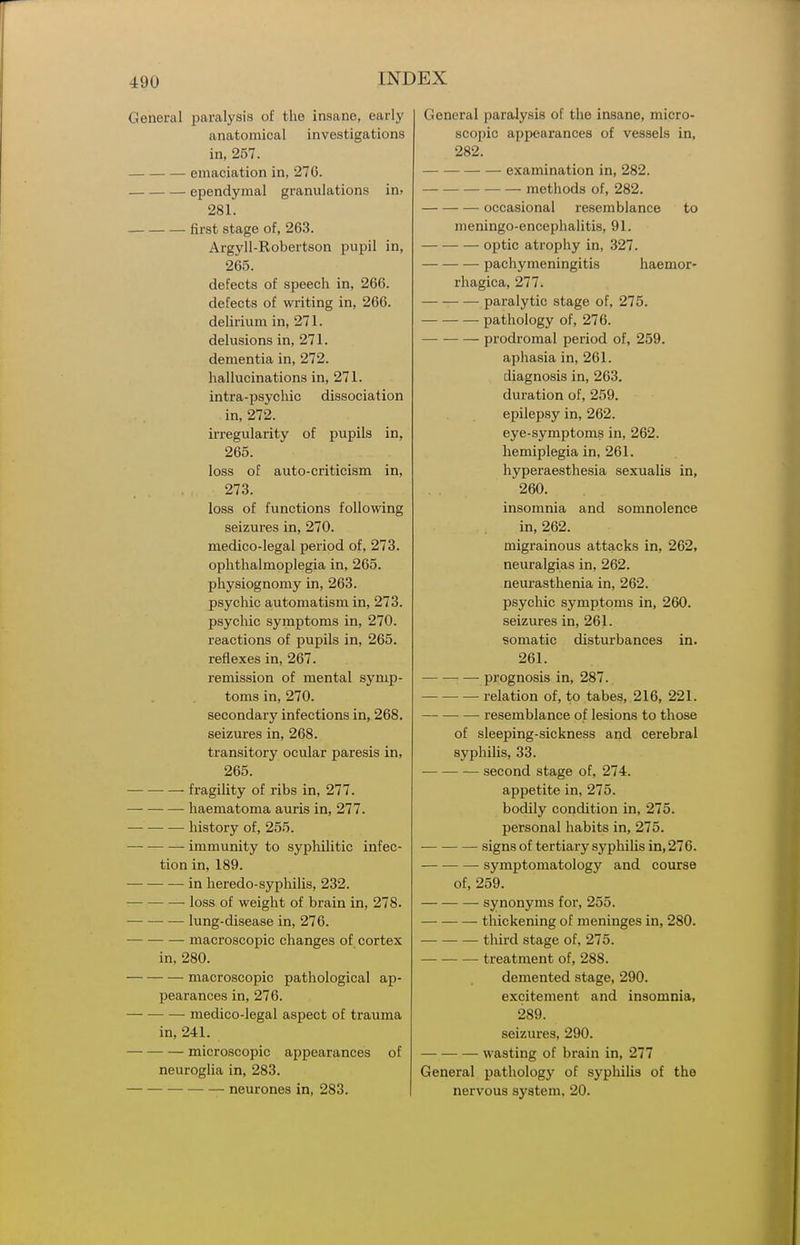 General paralysis of the insane, early anatomical investigations in, 257. emaciation in, 276. ependymal granulations in> 281. first stage of, 263. Argyll-Robertson pupil in, 265. defects of speech in, 266. defects of wi-iting in, 266. delirium in, 271. delusions in, 271. dementia in, 272. hallucinations in, 271. intra-psychic dissociation in, 272. irregularity of pupils in, 265. loss of auto-criticism in, 273. loss of functions following seizures in, 270. medico-legal period of, 273. ophthalmoplegia in, 265. physiognomy in, 263. psychic automatism in, 273. psychic symptoms in, 270. reactions of pupils in, 265. reflexes in, 267. remission of mental symp- toms in, 270. secondary infections in, 268. seizures in, 268. transitory ocular paresis in, 265. fragility of ribs in, 277. haematoma auris in, 277. — history of, 255. immunity to sypliilitic infec- tion in, 189. in heredo-syphilis, 232. loss of weight of brain in, 278. lung-disease in, 276. macroscopic changes of cortex in, 280. macroscopic pathological ap- pearances in, 276. medico-legal aspect of trauma in, 241. microscopic appearances of neuroglia in, 283. neurones in, 283. General paralysis of the insane, micro- scopic appearances of vessels in, 282. examination in, 282. methods of, 282. occasional resemblance to meningo-encephalitis, 91. optic atrophy in, 327. pachymeningitis haemor- rhagica, 277. paralytic stage of, 275. pathology of, 276. prodromal period of, 259. aphasia in, 261. diagnosis in, 263. duration of, 259. epilepsy in, 262. eye-symptoms in, 262. liemiplegia in, 261. hyperaesthesia sexualia in, 260. insomnia and somnolence in, 262. migrainous attacks in, 262, neuralgias in, 262. neurasthenia in, 262. psychic symptoms in, 260. seizures in, 261. somatic disturbances in. 261. prognosis in, 287. — relation of, to tabes, 216, 221. resemblance of lesions to those of sleeping-sickness and cerebral syphilis, 33. second stage of, 274. appetite in, 275. bodily condition in, 275. personal habits in, 275. signs of tertiary syphilis in, 276. • symptomatology and course of, 259. synonyms for, 255. thickening of meninges in, 280. third stage of, 275. treatment of, 288. demented stage, 290. excitement and insomnia, 289. seizures, 290. wasting of brain in, 277 General pathology of syphilis of the nervous system. 20.