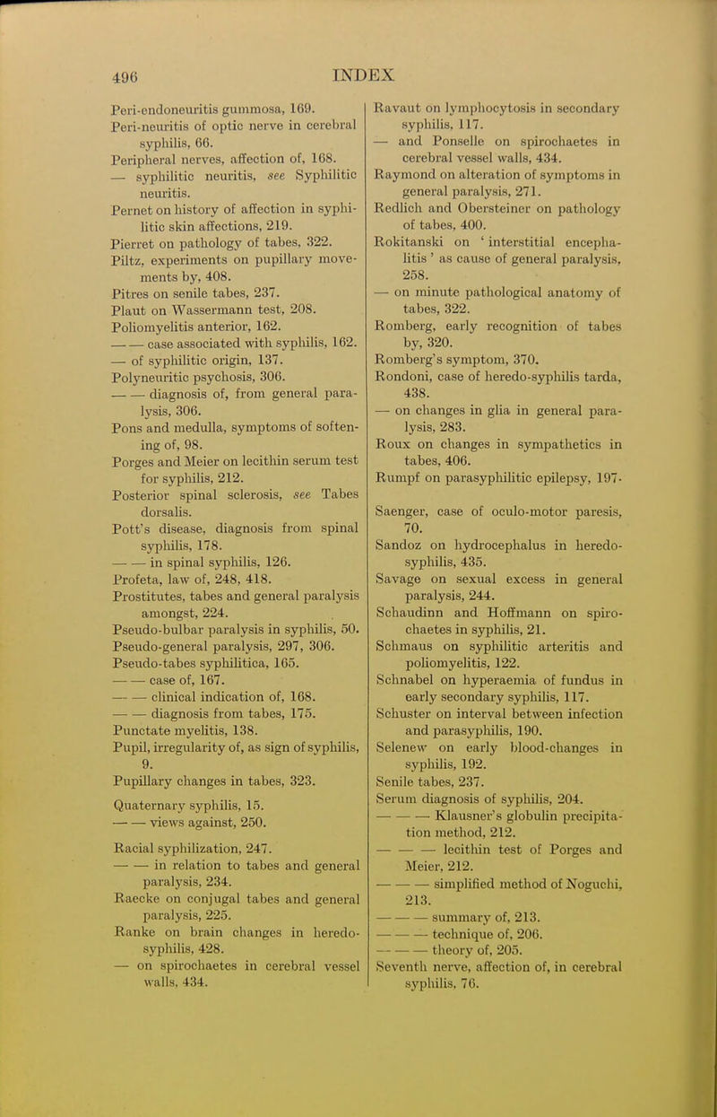Peri-endoneuritis gummosa, 169. Peri-neuritis of optic nerve in cerebral sypliilis, 66. Peripheral nerves, affection of, 168. — syphilitic neuritis, see Syphilitic neuritis. Pernet on history of affection in syphi- litic skin affections, 219. Pierret on pathology of tabes, 322. Piltz, experiments on pupillary move- ments by, 408. Pitres on senile tabes, 237. Plaut on Wassermann test, 208. Poliomyelitis anterior, 162. case associated with syphilis, 162. — of syphilitic origin, 137. Polyneuritic psychosis, 306. diagnosis of, from general para- lysis, 306. Pons and medulla, symptoms of soften- ing of, 98. Porges and Meier on lecitliin serum test for syphilis, 212. Posterior spinal sclerosis, see Tabes dorsalis. Pott's disease, diagnosis from spinal syphilis, 178. in spinal sypliilis, 126. Profeta, law of, 248, 418. Prostitutes, tabes and general paralysis amongst, 224. Pseudo-bulbar paralysis in syphilis, 50. Pseudo-general paralysis, 297, 306. Pseudo-tabes syphilitica, 165. case of, 167. clinical indication of, 168. diagnosis from tabes, 175. Punctate myelitis, 138. Pupil, irregularity of, as sign of syphilis, 9. Pupillary changes in tabes, 323. Quaternary syphilis, 15. views against, 250. Racial syphilization, 247. in relation to tabes and general paralysis, 234. Raecke on conjugal tabes and general paralysis, 225. Ranke on brain changes in heredo- syphilis, 428. — on spirochaetes in cerebral vessel walls, 434. Ravaut on lymphocytosis in secondary syphilis, 117. — and Ponselle on spirochaetes in cerebral vessel walls, 434. Raymond on alteration of symptoms in general paralysis, 271. Redlich and Obersteiner on pathology of tabes, 400. Rokitanski on ' interstitial encepha- litis ' as cause of general paralysis, 258. — on minute pathological anatomy of tabes, 322. Romberg, early recognition of tabes by, 320. Romberg's symptom, 370. Rondoni, case of heredo-syphilis tarda, 438. — on changes in glia in general para- lysis, 283. Roux on changes in sympathetics in tabes, 406. Rumpf on parasyphilitic epilepsy, 197- Saenger, case of oculo-motor paresis, 70. Sandoz on hydrocephalus in heredo- syphilis, 435. Savage on sexual excess in general paralysis, 244. Schaudinn and Hoffmann on spii'o- chaetes in syphilis, 21. Schmaus on syphilitic arteritis and poliomyelitis, 122. Schnabel on hyperaemia of fundus in early secondary syphilis, 117. Schuster on interval between infection and parasyphilis, 190. Selenew on early blood-changes in syphilis, 192. Senile tabes, 237. Serum diagnosis of syphilis, 204. Klausner's globulin precipita- tion method, 212. — — — lecithin test of Porges and Meier, 212. simplified method of Noguchi, 213. summary of, 213. technique of, 206. theory of, 205. Seventh nerve, affection of, in cerebral syphilis, 76.