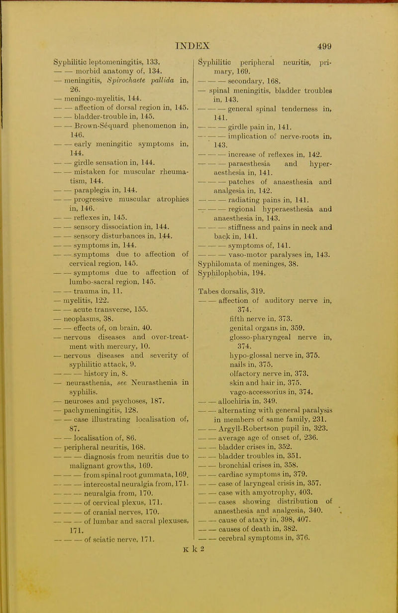 Syphilitic leptomeningitis, 133. morbid anatomy of, 134. — meningitis, Spirochaete pallida in, •26. — meningo-myelitis, 144. affection of dorsal region in, 145. ■ bladder-trouble in, 145. Brown-Sdquard phenomenon in, 140. ■ early meningitic symptoms in, 144. girdle sensation in, 144. mistaken for muscular rheuma- tism, 144. paraplegia in, 144. progressive muscular atrophies in, 146. retiexes in, 145. — sensory dissociation in, 144. sensory disturbances in, 144. symptoms in, 144. ■ symptoms due to affection of cervical region, 145. symptoms due to affection of lumbo-sacral region, 145. trauma in, 11. — myelitis, 122. • acute transverse, 155. — neoplasms, 38. effects of, on brain, 40. — nervous diseases and over-treat- ment with mercurjs 10. — nervous diseases and severity of syphilitic attack, 9. history in, 8. — neurasthenia, see Neurasthenia in syphilis. — neuroses and psychoses, 187. — pachymeningitis, 128. case illustrating localisation of, 87. localisation of, 86. — peripheral neuiitis, 168. diagnosis from neuritis due to malignant growths, 169. from spinal root gummata, 1C9. intercostal neuralgia from, 171- — —• — neuralgia from, 170. of cervical plexus, 171. of cranial nerves, 170. of lumbar and sacral plexuses, 171. — of sciatic nerve, 171. K Syphilitic peripheral ncm'itis, jjri- mary, 169. secondary, 168. — spinal meningitis, bladder troubles in, 143. general spinal tenderness in, 141. girdle ])ain in, 141. implication of nerve-roots in, ' 143. increase of reflexes in, 142. paraesthesia and hyper- aesthesia in, 141. — •— •—■ patches of anaesthesia and analgesia in, 142. —■ radiating pains in, 141. — regional hyperaesthesia and anaesthesia in, 143. stiffness and pains in neck and back in, 141. symptoms of, 141. — vaso-motor paralyses in, 143. Syphilomata of meninges, 38. Syphilophobia, 194. Tabes dorsalis, 319. affection of auditory nerve in, 374. fifth nerve in, 373. genital organs in, 359. glosso-pharyngeal nerve in, 374. hypo-glossal nerve in, 375. nails in, 375. olfactory nerve in, 373. skin and hair in, 375. vago-accessorius in, 374. allochiria in, 349. alternating ^ ith general paralysis in members of same family, 231. Argyll-Robertson pupil in, 323. average age of onset of, 236. bladder crises in, 352. bladder troubles in, 351. bronchial crises in, 358. cardiac symptoms in, 379. case of laryngeal crisis in, 357. case with amyotrophy, 403. cases showing distribution of anaesthesia and analgesia, 340. cause of ataxy in, 398, 407. causes of death in, 382. cerebral symptoms in, 376. k2
