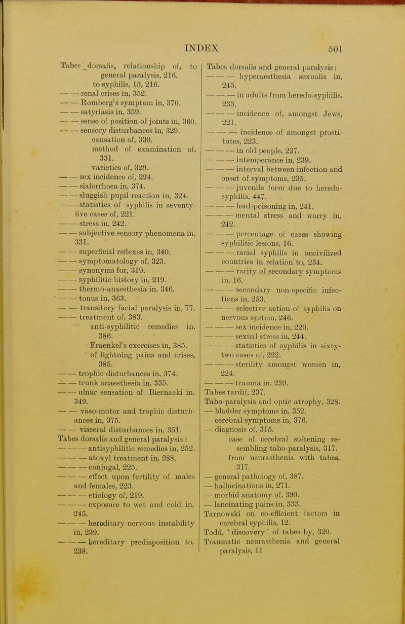 Tabes'dorsalis, rolationship of, to general paralysis, 216. to syphilis, 15, 216. — — renal crises in, 352. Romberg's symptom in, 370. satyriasis in, 359. sense of position of joints in, 360. sensory disturbances in, 329. causation of, 330. method of examination of, 331. varieties of, 329. sex incidence of, 224. sialorrhoea in, 374. sluggish jjupil reaction in, 324. statistics of syphilis in seventy- five cases of, 221. stress in, 242. subjective sensory phenomena in, 331. superficial reflexes in, 340. symptomatology of, 323. synonyms for, 319. syphilitic history in, 219. thermo-anaesthesia in, 346. tonus in, 363. ■ transitory facial paralysis in, 77. ti'eatment of, 383. anti-syphilitic remedies in, 386. Fraenkel's exercises in, 385. of lightning pains and crises, 385. trophic disturbances in, 374. trunk anaesthesia in, 335. ulnar sensation of Biernacki in, 349. vaso-motor and tropliic disturb- ances in, 375. visceral distm-bances in, 351. Tabes dorsalis and general paralysis : antisyploilitic remedies in, 252. atoxyl treatment in, 288. conjugal, 225. effect upon fertility of males and females, 223. etiology of, 219. exposure to wet and cold in, 245. hereditary nervous instability in, 239. hereditary predisposition to, 238. Tabes dorsalis and general paralj sis: hyperaesthesia sexualis in, 245. in adults from heredo-syphilis, 233. incidence of, amongst Jews, 221. incidence of amongst prosti- tutes, 223. in old people, 237. intemperance in, 239. interval between infection and onset of symptoms, 235. juvenile form due to heredo- syphilis, 447. lead-poisoning in, 241. mental stress and worry in, 242. — percentage of cases showing syphilitic lesions, 16. racial syphilis in uncivilized countries in relation to, 234. — rarity of secondary symptoms in, 16. — — — secondary non-specific infec- tions in, 253. selective action of syphilis on nervous sj^stem, 246. sex incidence in, 220. sexual stress in, 244. •—• statistics of syphilis in sixty- two cases of, 222. sterility amongst women in, 224. trauma in, 239. Tabes tardif, 237. Tabo-paralysis and optic atrophy, 328. — bladder symptoms in, 352. — cerebral symptoms in, 376. — diagnosis of, 315. case of cerebral softening re- sembHng tabo-paralysis, 317. from neurastlienia with tabes, 317. — general pathology of, 387. — liallucinations in, 271. — morbid anatomy of. 390. — lancinating pains in, 333. Tarnowski on co-efficient factors in cerebral syphilis, 12. Todd. ' discovery ' of tabes by, 320. Traumatic neurasthenia and general ])aralysis, 11