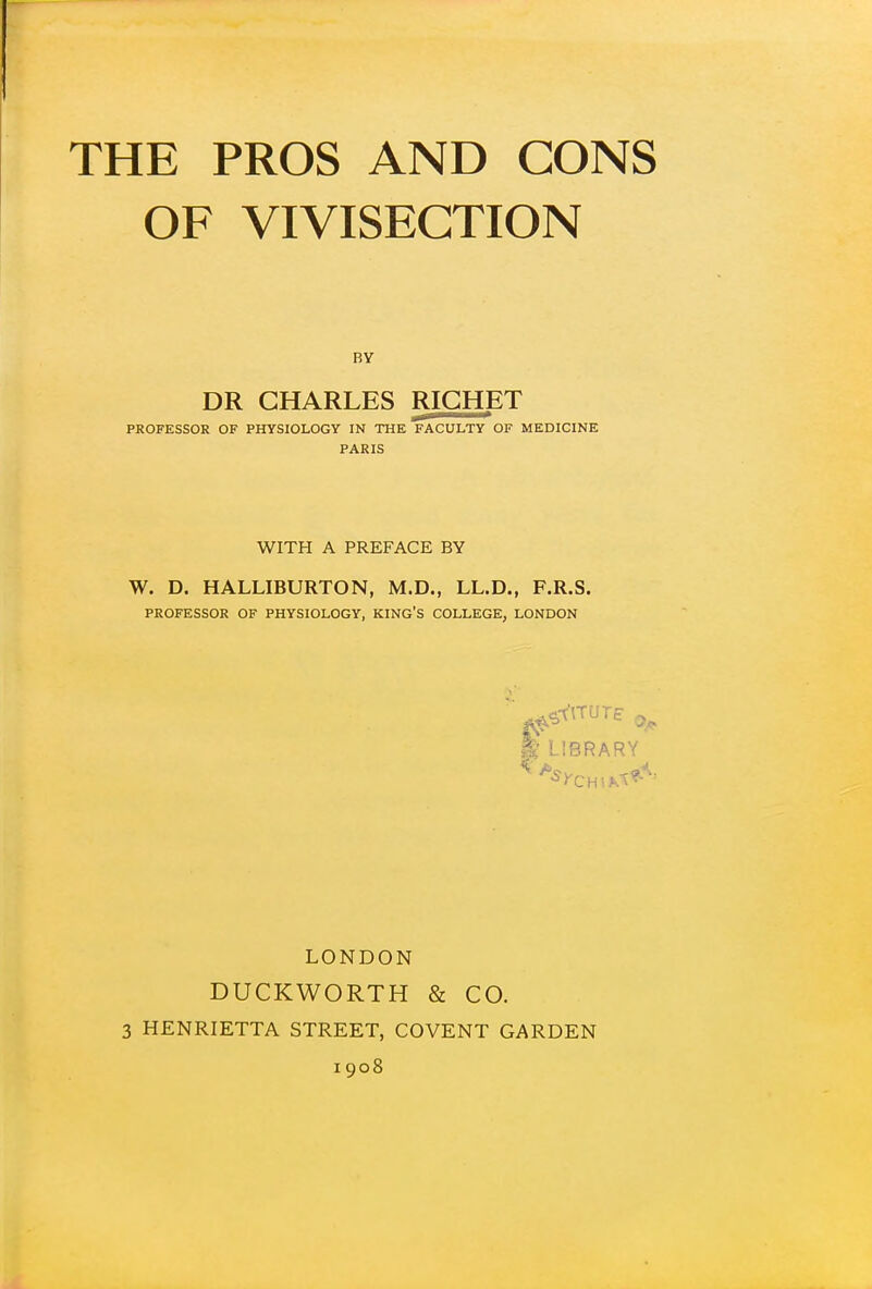 OF VIVISECTION BY DR CHARLES RIGHET PROFESSOR OF PHYSIOLOGY IN THE FACULTY OF MEDICINE PARIS WITH A PREFACE BY W. D. HALLIBURTON, M.D., LL.D., F.R.S. PROFESSOR OF PHYSIOLOGY, KING'S COLLEGE, LONDON k LIBRARY LONDON DUCKWORTH & CO. 3 HENRIETTA STREET, COVENT GARDEN 1908