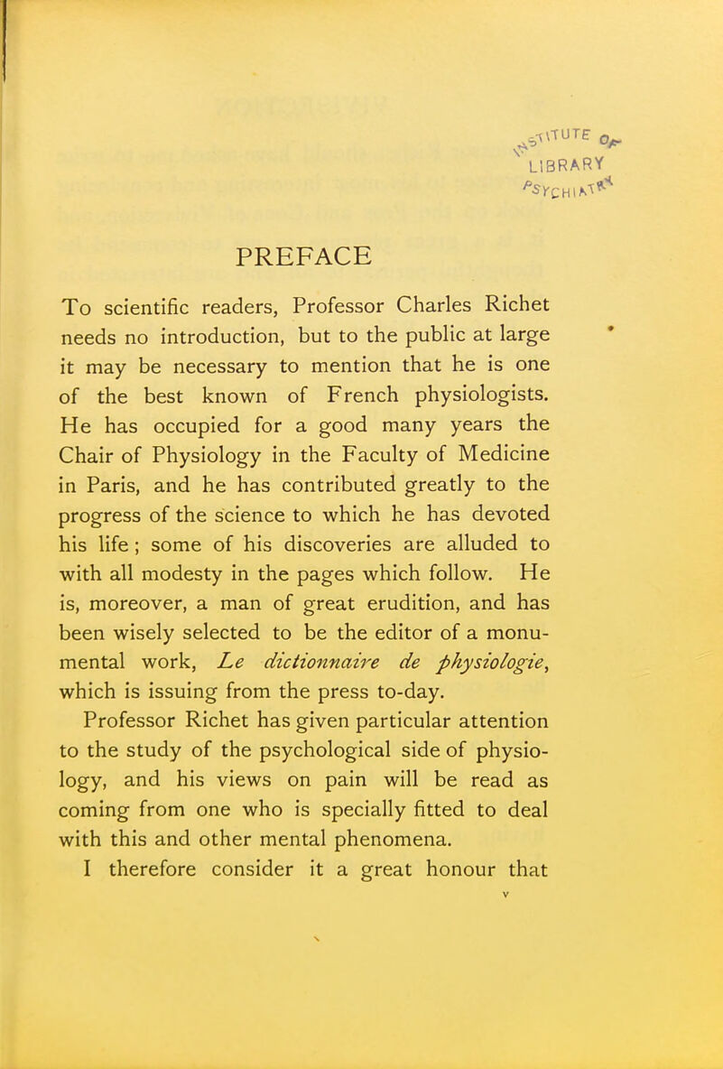 ' LIBRARY PREFACE To scientific readers, Professor Charles Richet needs no introduction, but to the public at large it may be necessary to mention that he is one of the best known of French physiologists. He has occupied for a good many years the Chair of Physiology in the Faculty of Medicine in Paris, and he has contributed greatly to the progress of the science to which he has devoted his life ; some of his discoveries are alluded to with all modesty in the pages which follow. He is, moreover, a man of great erudition, and has been wisely selected to be the editor of a monu- mental work, Le dictionnaire de physiologic^ which is issuing from the press to-day. Professor Richet has given particular attention to the study of the psychological side of physio- logy, and his views on pain will be read as coming from one who is specially fitted to deal with this and other mental phenomena. I therefore consider it a great honour that