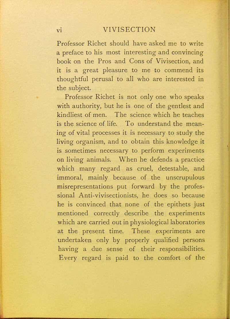 Professor Richet should have asked me to write a preface to his most interesting and convincing book on the Pros and Cons of Vivisection, and it is a great pleasure to me to commend its thoughtful perusal to all who are interested in the subject. Professor Richet is not only one who speaks with authority, but he is one of the gentlest and kindliest of men. The science which he teaches is the science of life. To understand the mean- ing of vital processes it is necessary to study the living organism, and to obtain this knowledge it is sometimes necessary to perform experiments on living animals. When he defends a practice which many regard as cruel, detestable, and immoral, mainly because of the unscrupulous misrepresentations put forward by the profes- sional Anti-vivisectionists, he does so because he is convinced that none of the epithets just mentioned correctly describe the experiments which are carried out in physiological laboratories at the present time. These experiments are undertaken only by properly qualified persons having a due sense of their responsibilities. Every regard is paid to the comfort of the
