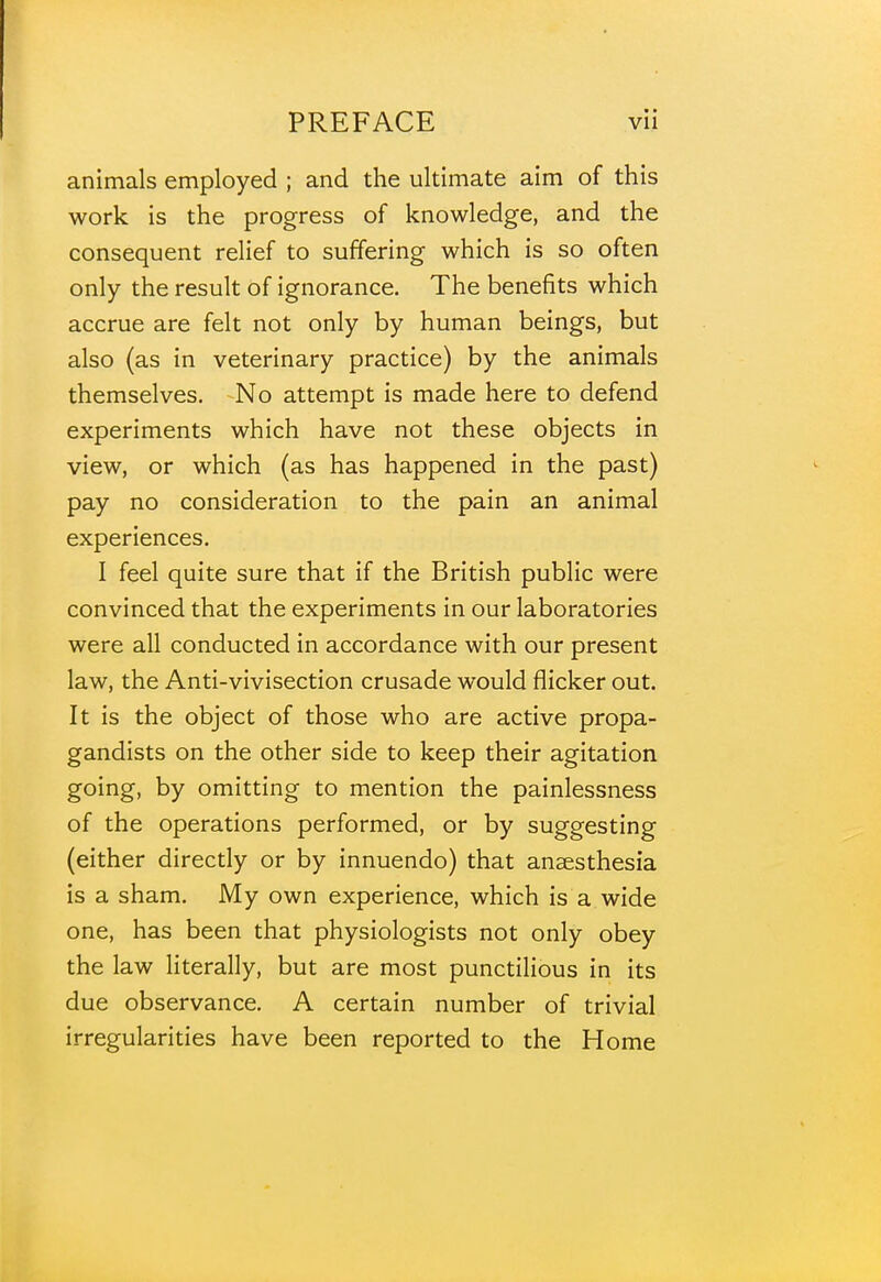 animals employed ; and the ultimate aim of this work is the progress of knowledge, and the consequent relief to suffering which is so often only the result of ignorance. The benefits which accrue are felt not only by human beings, but also (as in veterinary practice) by the animals themselves. No attempt is made here to defend experiments which have not these objects in view, or which (as has happened in the past) pay no consideration to the pain an animal experiences. I feel quite sure that if the British public were convinced that the experiments in our laboratories were all conducted in accordance with our present law, the Anti-vivisection crusade would flicker out. It is the object of those who are active propa- gandists on the other side to keep their agitation going, by omitting to mention the painlessness of the operations performed, or by suggesting (either directly or by innuendo) that anaesthesia is a sham. My own experience, which is a wide one, has been that physiologists not only obey the law literally, but are most punctilious in its due observance. A certain number of trivial irregularities have been reported to the Home