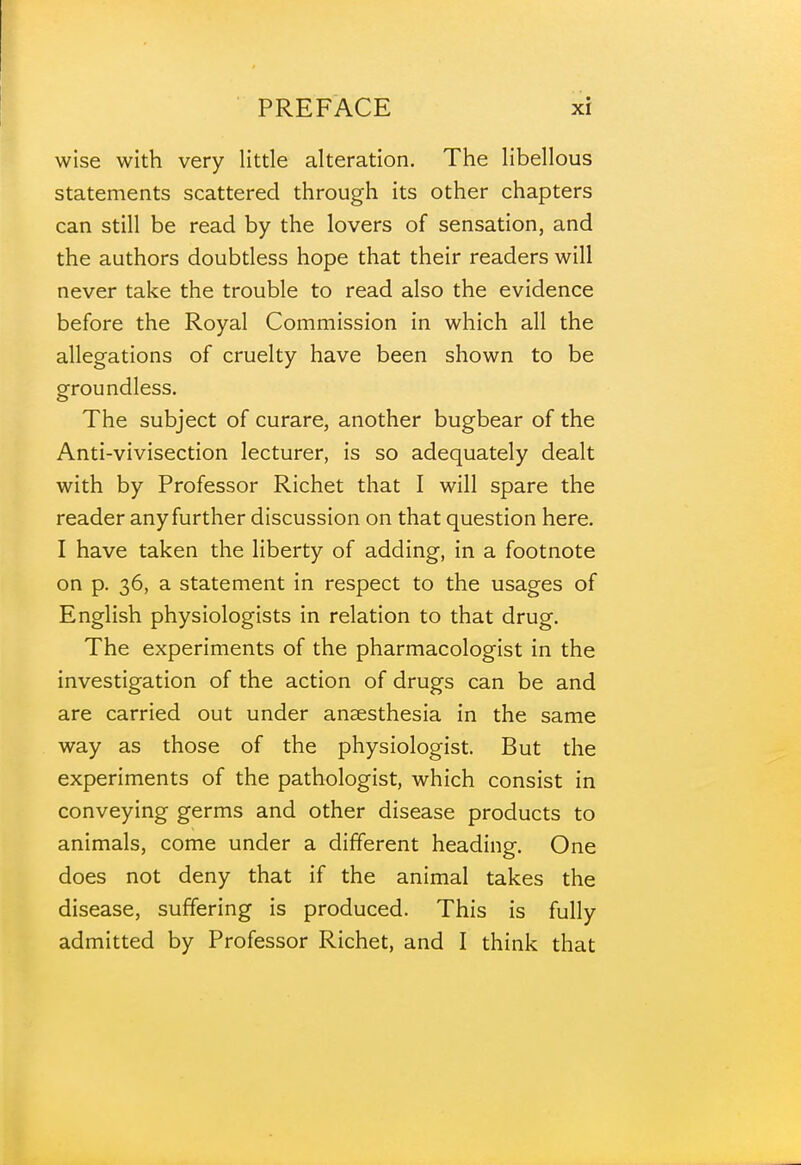 wise with very little alteration. The libellous statements scattered through its other chapters can still be read by the lovers of sensation, and the authors doubtless hope that their readers will never take the trouble to read also the evidence before the Royal Commission in which all the allegations of cruelty have been shown to be groundless. The subject of curare, another bugbear of the Anti-vivisection lecturer, is so adequately dealt with by Professor Richet that I will spare the reader any further discussion on that question here. I have taken the liberty of adding, in a footnote on p. 36, a statement in respect to the usages of English physiologists in relation to that drug. The experiments of the pharmacologist in the investigation of the action of drugs can be and are carried out under anaesthesia in the same way as those of the physiologist. But the experiments of the pathologist, which consist in conveying germs and other disease products to animals, come under a different heading. One does not deny that if the animal takes the disease, suffering is produced. This is fully admitted by Professor Richet, and I think that
