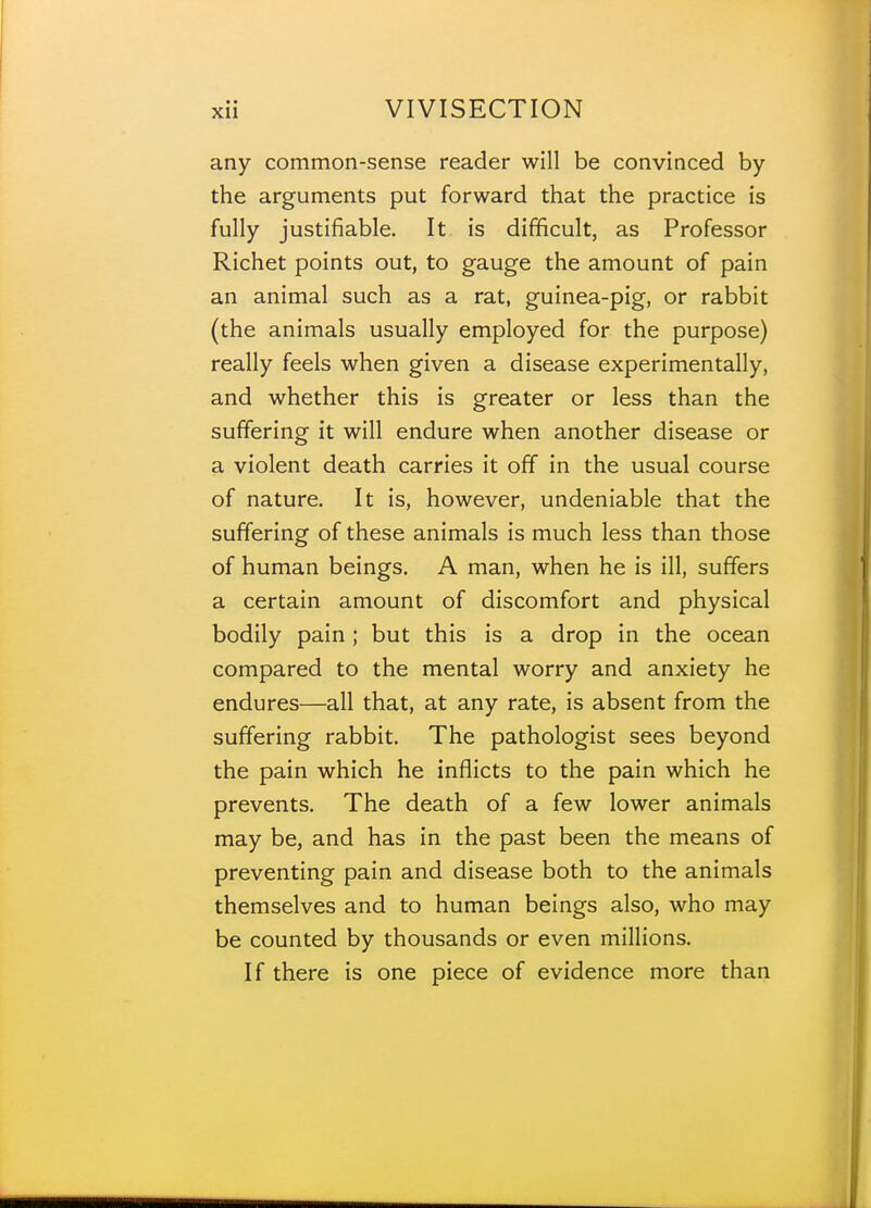 any common-sense reader will be convinced by the arguments put forward that the practice is fully justifiable. It is difficult, as Professor Richet points out, to gauge the amount of pain an animal such as a rat, guinea-pig, or rabbit (the animals usually employed for the purpose) really feels when given a disease experimentally, and whether this is greater or less than the suffering it will endure when another disease or a violent death carries it off in the usual course of nature. It is, however, undeniable that the suffering of these animals is much less than those of human beings. A man, when he is ill, suffers a certain amount of discomfort and physical bodily pain; but this is a drop in the ocean compared to the mental worry and anxiety he endures—all that, at any rate, is absent from the suffering rabbit. The pathologist sees beyond the pain which he inflicts to the pain which he prevents. The death of a few lower animals may be, and has in the past been the means of preventing pain and disease both to the animals themselves and to human beings also, who may be counted by thousands or even millions. If there is one piece of evidence more than