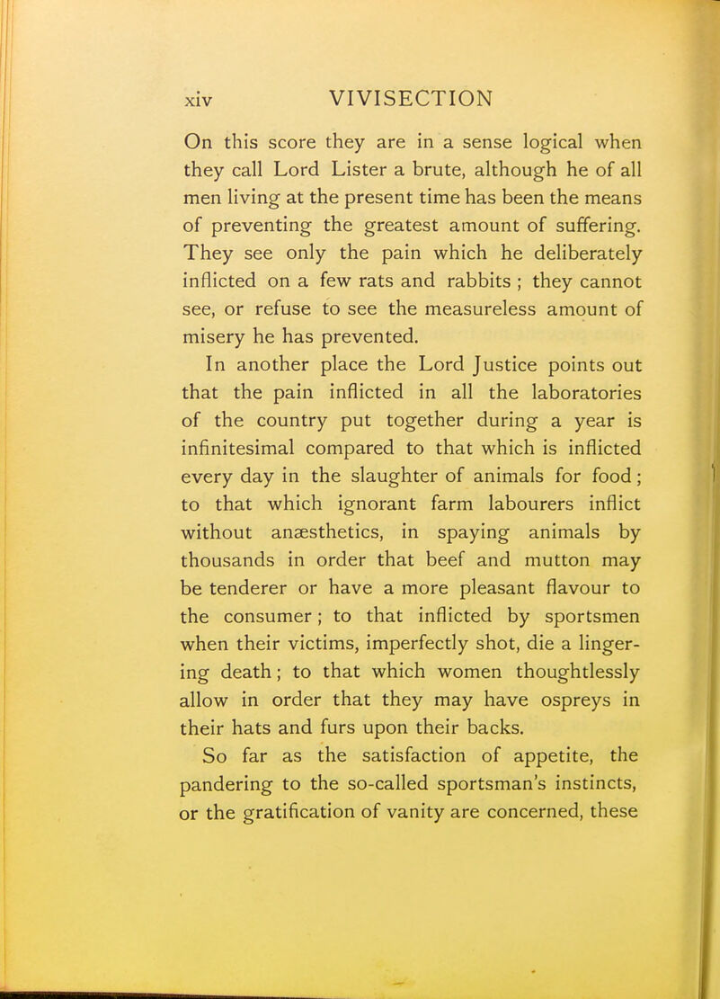 On this score they are in a sense logical when they call Lord Lister a brute, although he of all men living at the present time has been the means of preventing the greatest amount of suffering. They see only the pain which he deliberately inflicted on a few rats and rabbits ; they cannot see, or refuse to see the measureless amount of misery he has prevented. In another place the Lord Justice points out that the pain inflicted in all the laboratories of the country put together during a year is infinitesimal compared to that which is inflicted every day in the slaughter of animals for food; to that which ignorant farm labourers inflict without anaesthetics, in spaying animals by thousands in order that beef and mutton may be tenderer or have a more pleasant flavour to the consumer; to that inflicted by sportsmen when their victims, imperfectly shot, die a linger- ing death; to that which women thoughtlessly allow in order that they may have ospreys in their hats and furs upon their backs. So far as the satisfaction of appetite, the pandering to the so-called sportsman's instincts, or the gratification of vanity are concerned, these