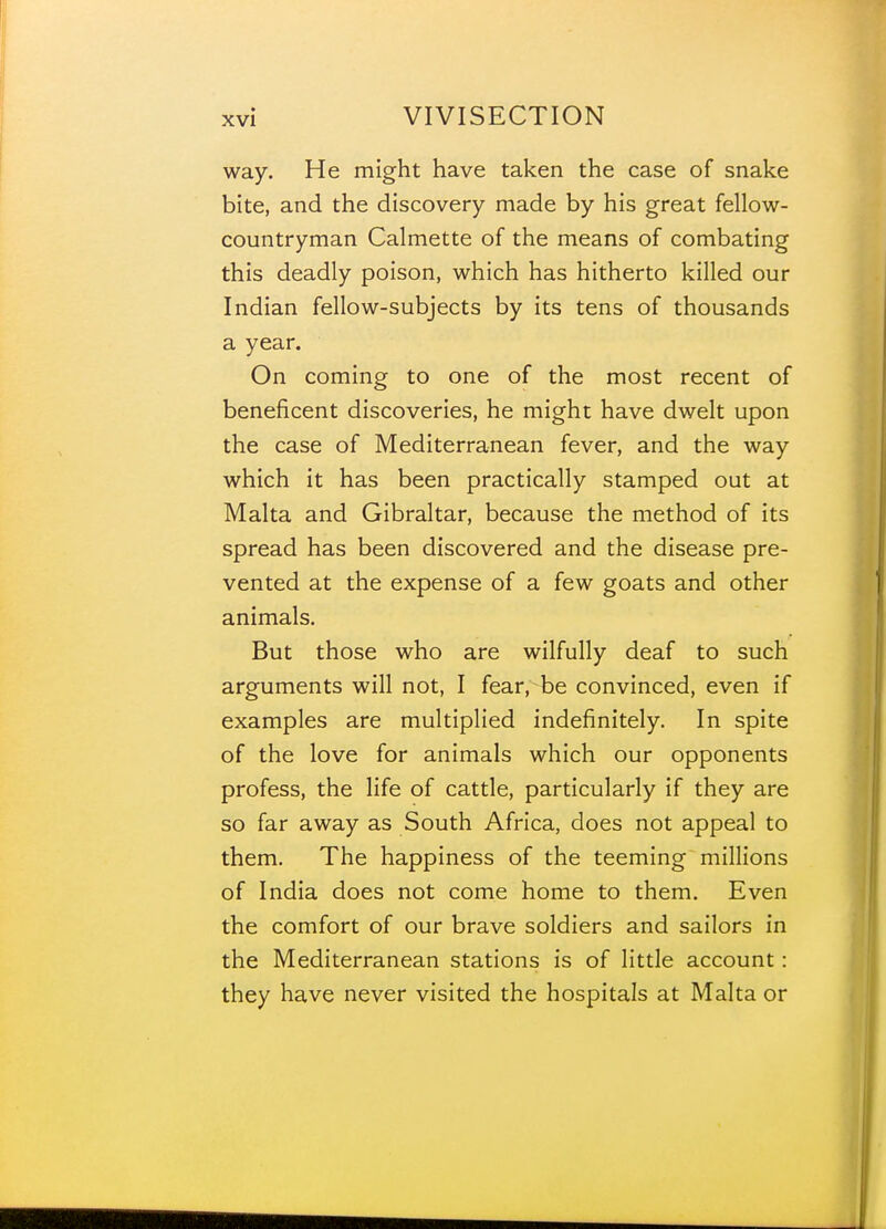 way. He might have taken the case of snake bite, and the discovery made by his great fellow- countryman Calmette of the means of combating this deadly poison, which has hitherto killed our Indian fellow-subjects by its tens of thousands a year. On coming to one of the most recent of beneficent discoveries, he might have dwelt upon the case of Mediterranean fever, and the way which it has been practically stamped out at Malta and Gibraltar, because the method of its spread has been discovered and the disease pre- vented at the expense of a few goats and other animals. But those who are wilfully deaf to such arguments will not, I fear, be convinced, even if examples are multiplied indefinitely. In spite of the love for animals which our opponents profess, the life of cattle, particularly if they are so far away as South Africa, does not appeal to them. The happiness of the teeming millions of India does not come home to them. Even the comfort of our brave soldiers and sailors in the Mediterranean stations is of little account: they have never visited the hospitals at Malta or