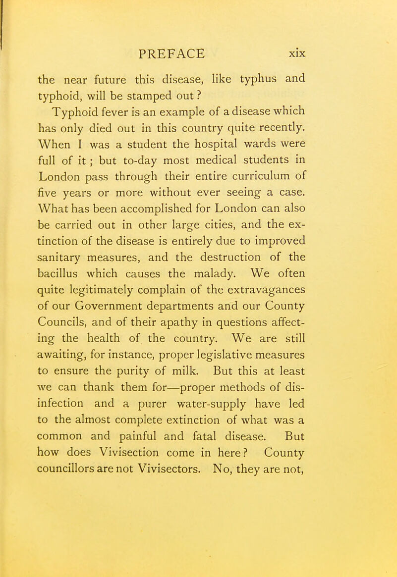 the near future this disease, like typhus and typhoid, will be stamped out ? Typhoid fever is an example of a disease which has only died out in this country quite recently. When I was a student the hospital wards were full of it; but to-day most medical students in London pass through their entire curriculum of five years or more without ever seeing a case. What has been accomplished for London can also be carried out in other large cities, and the ex- tinction of the disease is entirely due to improved sanitary measures, and the destruction of the bacillus which causes the malady. We often quite legitimately complain of the extravagances of our Government departments and our County Councils, and of their apathy in questions affect- ing the health of the country. We are still awaiting, for instance, proper legislative measures to ensure the purity of milk. But this at least we can thank them for—proper methods of dis- infection and a purer water-supply have led to the almost complete extinction of what was a common and painful and fatal disease. But how does Vivisection come in here ? County councillors are not Vivisectors. No, they are not,