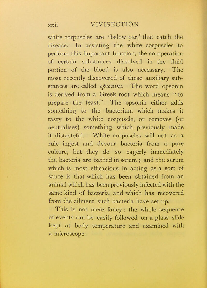 white corpuscles are 'below par,' that catch the disease. In assisting the white corpuscles to perform this important function, the co-operation of certain substances dissolved in the fluid portion of the blood is also necessary. The most recently discovered of these auxiliary sub- stances are called opsonins. The word opsonin is derived from a Greek root which means  to prepare the feast. The opsonin either adds something to the bacterium which makes it tasty to the white corpuscle, or removes (or neutralises) something which previously made it distasteful. White corpuscles will not as a rule ingest and devour bacteria from a pure culture, but they do so eagerly immediately the bacteria are bathed in serum ; and the serum which is most efficacious in acting as a sort of sauce is that which has been obtained from an animal which has been previously infected with the same kind of bacteria, and which has recovered from the ailment such bacteria have set up. This is not mere fancy : the whole sequence of events can be easily followed on a glass slide kept at body temperature and examined with a microscope.