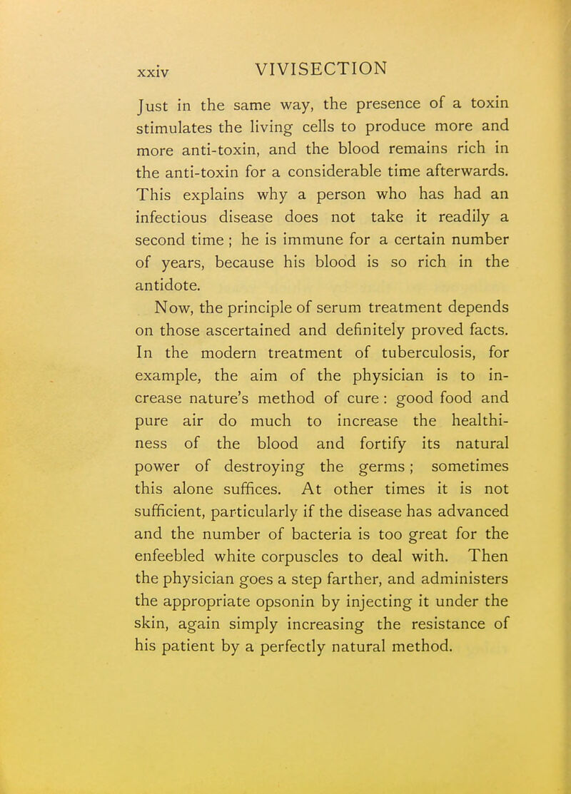 Just in the same way, the presence of a toxin stimulates the living cells to produce more and more anti-toxin, and the blood remains rich in the anti-toxin for a considerable time afterwards. This explains why a person who has had an infectious disease does not take it readily a second time ; he is immune for a certain number of years, because his blood is so rich in the antidote. Now, the principle of serum treatment depends on those ascertained and definitely proved facts. In the modern treatment of tuberculosis, for example, the aim of the physician is to in- crease nature's method of cure : good food and pure air do much to increase the healthi- ness of the blood and fortify its natural power of destroying the germs; sometimes this alone suffices. At other times it is not sufficient, particularly if the disease has advanced and the number of bacteria is too great for the enfeebled white corpuscles to deal with. Then the physician goes a step farther, and administers the appropriate opsonin by injecting it under the skin, again simply increasing the resistance of his patient by a perfectly natural method.
