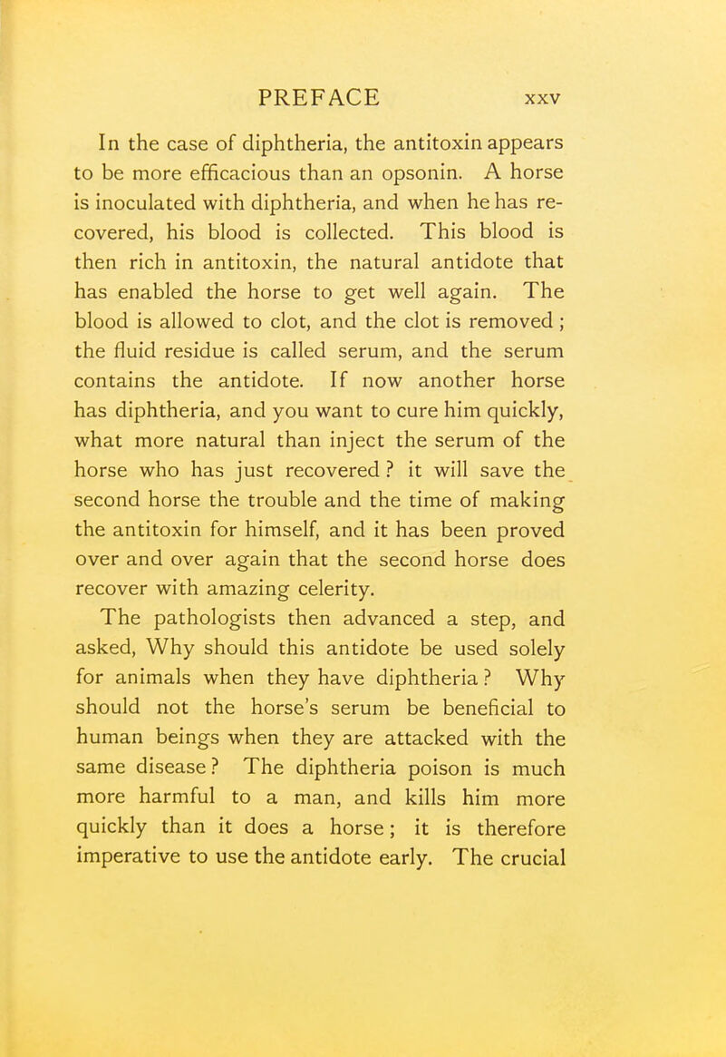 In the case of diphtheria, the antitoxin appears to be more efficacious than an opsonin. A horse is inoculated with diphtheria, and when he has re- covered, his blood is collected. This blood is then rich in antitoxin, the natural antidote that has enabled the horse to get well again. The blood is allowed to clot, and the clot is removed; the fluid residue is called serum, and the serum contains the antidote. If now another horse has diphtheria, and you want to cure him quickly, what more natural than inject the serum of the horse who has just recovered ? it will save the second horse the trouble and the time of making the antitoxin for himself, and it has been proved over and over again that the second horse does recover with amazing celerity. The pathologists then advanced a step, and asked. Why should this antidote be used solely for animals when they have diphtheria ? Why should not the horse's serum be beneficial to human beings when they are attacked with the same disease ? The diphtheria poison is much more harmful to a man, and kills him more quickly than it does a horse; it is therefore imperative to use the antidote early. The crucial