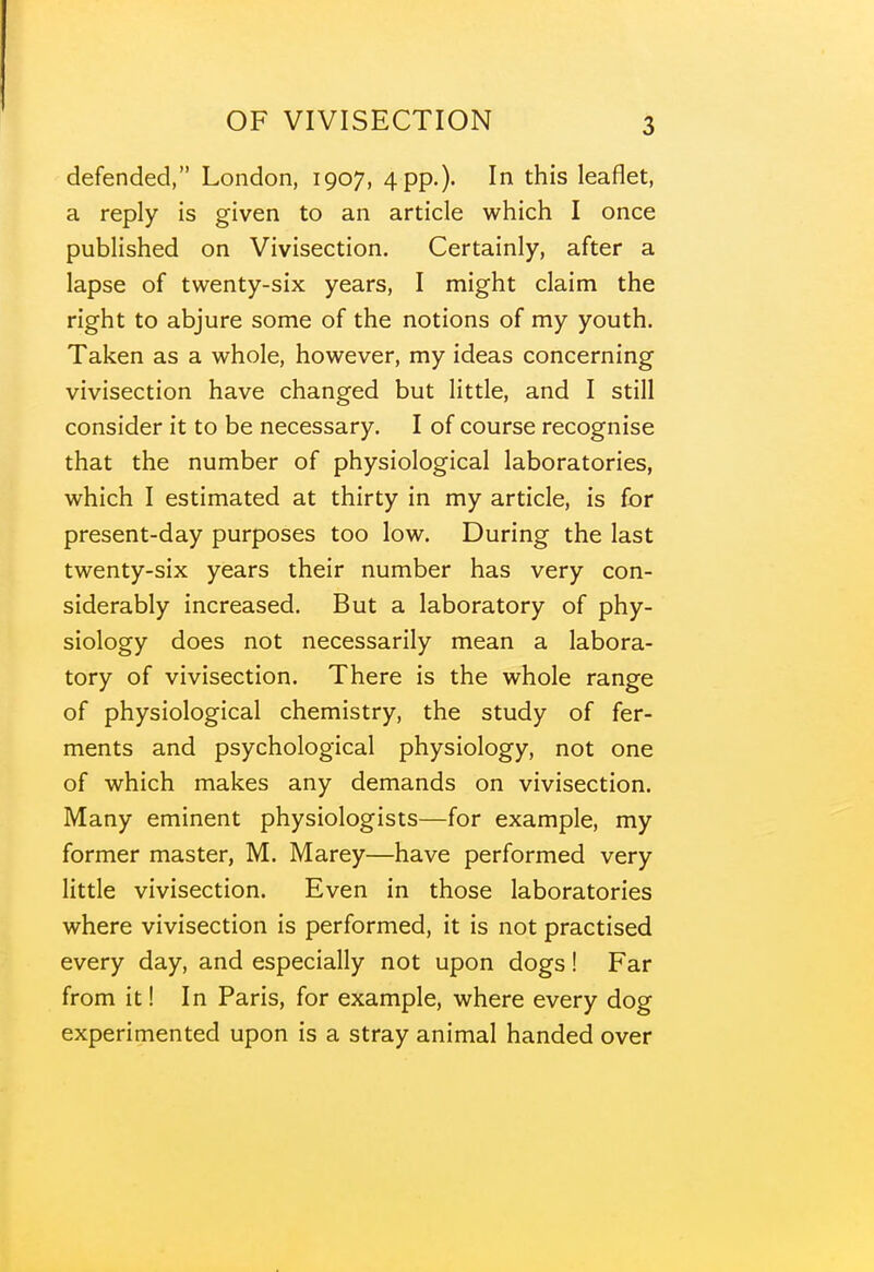 defended, London, 1907, 4 pp.)' this leaflet, a reply is given to an article which I once published on Vivisection. Certainly, after a lapse of twenty-six years, I might claim the right to abjure some of the notions of my youth. Taken as a whole, however, my ideas concerning vivisection have changed but little, and I still consider it to be necessary. I of course recognise that the number of physiological laboratories, which I estimated at thirty in my article, is for present-day purposes too low. During the last twenty-six years their number has very con- siderably increased. But a laboratory of phy- siology does not necessarily mean a labora- tory of vivisection. There is the whole range of physiological chemistry, the study of fer- ments and psychological physiology, not one of which makes any demands on vivisection. Many eminent physiologists—for example, my former master, M. Marey—have performed very little vivisection. Even in those laboratories where vivisection is performed, it is not practised every day, and especially not upon dogs! Far from it! In Paris, for example, where every dog experimented upon is a stray animal handed over