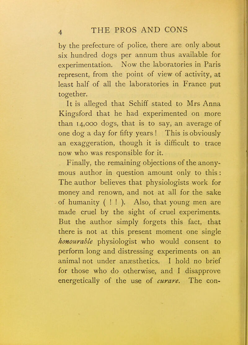 by the prefecture of police, there are only about six hundred dogs per annum thus available for experimentation. Now the laboratories in Paris represent, from the point of view of activity, at least half of all the laboratories in France put together. It is alleged that Schiff stated to Mrs Anna Kingsford that he had experimented on more than 14,000 dogs, that is to say, an average of one dog a day for fifty years ! This is obviously an exaggeration, though it is difficult to trace now who was responsible for it. Finally, the remaining objections of the anony- mous author in question amount only to this : The author believes that physiologists work for money and renown, and not at all for the sake of humanity ( ! ! ). Also, that young men are made cruel by the sight of cruel experiments. But the author simply forgets this fact, that there is not at this present moment one single honotirable physiologist who would consent to perform long and distressing experiments on an animal not under anaesthetics. I hold no brief for those who do otherwise, and I disapprove energetically of the use of curare. The con-