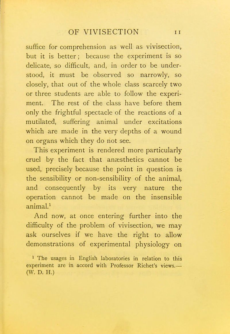 suffice for comprehension as well as vivisection, but it is better; because the experiment is so delicate, so difficult, and, in order to be under- stood, it must be observed so narrowly, so closely, that out of the whole class scarcely two or three students are able to follow the experi- ment. The rest of the class have before them only the frightful spectacle of the reactions of a mutilated, suffering animal under excitations which are made in the very depths of a wound on organs which they do not see. This experiment is rendered more particularly cruel by the fact that anaesthetics cannot be used, precisely because the point in question is the sensibility or non-sensibility of the animal, and consequently by its very nature the operation cannot be made on the insensible animal.^ And now, at once entering further into the difficulty of the problem of vivisection, we may ask ourselves if we have the right to allow demonstrations of experimental physiology on ^ The usages in English laboratories in relation to this experiment are in accord with Professor Richet's views.— (W, D. H.)