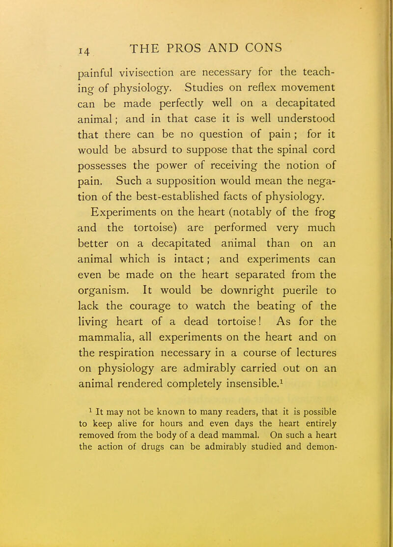 painful vivisection are necessary for the teach- ing of physiology. Studies on reflex movement can be made perfectly well on a decapitated animal; and in that case it is well understood that there can be no question of pain ; for it would be absurd to suppose that the spinal cord possesses the power of receiving the notion of pain. Such a supposition would mean the nega- tion of the best-established facts of physiology. Experiments on the heart (notably of the frog and the tortoise) are performed very much better on a decapitated animal than on an animal which is intact; and experiments can even be made on the heart separated from the organism. It would be downright puerile to lack the courage to watch the beating of the living heart of a dead tortoise! As for the mammalia, all experiments on the heart and on the respiration necessary in a course of lectures on physiology are admirably carried out on an animal rendered completely insensible.^ ^ It may not be known to many readers, that it is possible to keep alive for hours and even days the heart entirely removed from the body of a dead mammal. On such a heart the action of drugs can be admirably studied and demon-