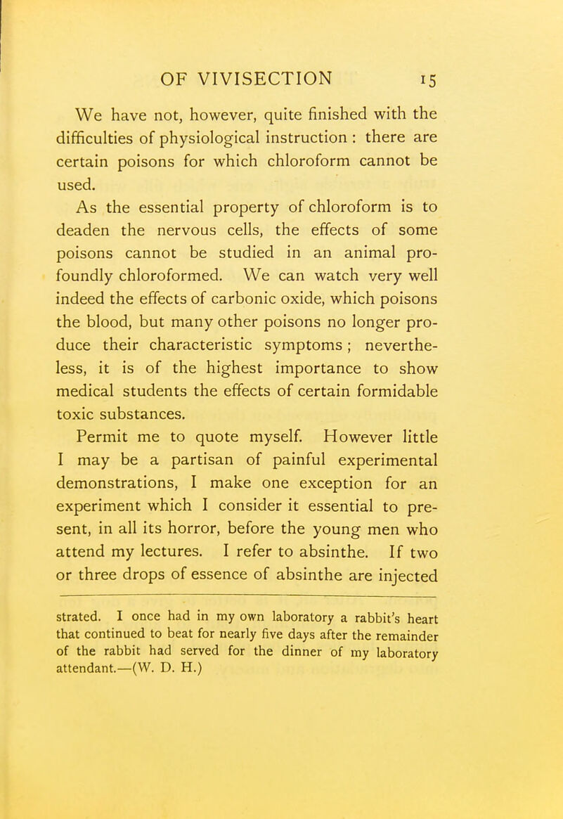 We have not, however, quite finished with the difficulties of physiological instruction : there are certain poisons for which chloroform cannot be used. As the essential property of chloroform is to deaden the nervous cells, the effects of some poisons cannot be studied in an animal pro- foundly chloroformed. We can watch very well indeed the effects of carbonic oxide, which poisons the blood, but many other poisons no longer pro- duce their characteristic symptoms; neverthe- less, it is of the highest importance to show medical students the effects of certain formidable toxic substances. Permit me to quote myself. However little I may be a partisan of painful experimental demonstrations, I make one exception for an experiment which I consider it essential to pre- sent, in all its horror, before the young men who attend my lectures. I refer to absinthe. If two or three drops of essence of absinthe are injected strated. I once had in my own laboratory a rabbit's heart that continued to beat for nearly five days after the remainder of the rabbit had served for the dinner of my laboratory attendant—(W. D. H.)