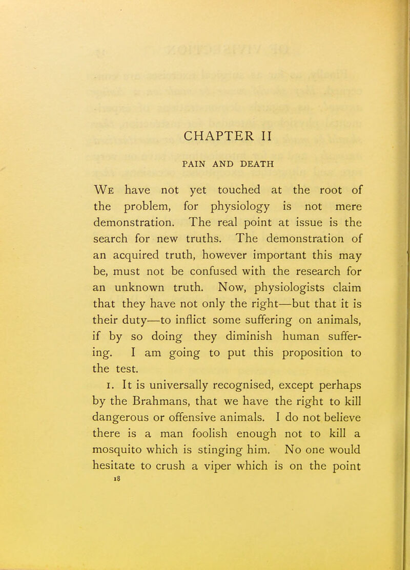 CHAPTER II PAIN AND DEATH We have not yet touched at the root of the problem, for physiology is not mere demonstration. The real point at issue is the search for new truths. The demonstration of an acquired truth, however important this may be, must not be confused with the research for an unknown truth. Now, physiologists claim that they have not only the right—but that it is their duty—to inflict some suffering on animals, if by so doing they diminish human suffer- ing. I am going to put this proposition to the test. I. It is universally recognised, except perhaps by the Brahmans, that we have the right to kill dangerous or offensive animals. I do not believe there is a man foolish enough not to kill a mosquito which is stinging him. No one would hesitate to crush a viper which is on the point i8