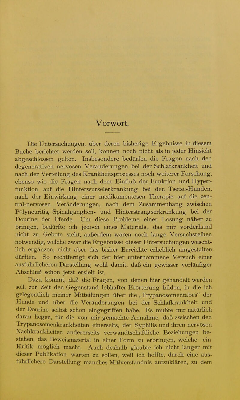 Vorwort. Die Untersuchungen, über deren bisherige Ergebnisse in diesem Buche berichtet werden soll, können noch nicht als in jeder Hinsicht abgeschlossen gelten. Insbesondere bedürfen die Fragen nach den degenerativen nervösen Veränderungen bei der Schlafkrankheit und nach der Verteilung des Krankheitsprozesses noch weiterer Forschung, ebenso wie die Fragen nach dem Einfluß der Funktion und Hyper- funktion auf die Hinterwurzelerkrankung bei den Tsetse-Hunden, nach der Einwirkung einer medikamentösen Therapie auf die zen- tral-nervösen Veränderungen, nach dem Zusammenhang zwischen Polyneuritis, Spinalganglien- und Hinterstrangserkrankung bei der Dourine der Pferde. Um diese Probleme einer Lösung näher zu bringen, bedürfte ich jedoch eines Materials, das mir vorderhand nicht zu Gebote steht, außerdem wären noch lange Versuchsreihen notwendig, welche zwar die Ergebnisse dieser Untersuchungen wesent- lich ergänzen, nicht aber das bisher Erreichte erheblich umgestalten dürften. So rechtfertigt sich der hier unternommene Versuch einer ausführlicheren Darstellung wohl damit, daß ein gewisser vorläufiger Abschluß schon jetzt erzielt ist. Dazu kommt, daß die Fragen, von denen hier gehandelt werden soll, zur Zeit den Gegenstand lebhafter Erörterung bilden, in die ich gelegentlich meiner Mitteilungen über die „Trypanosomentabes der Hunde und über die Veränderungen bei der Schlafkrankheit und der Dourine selbst schon eingegriffen habe. Es mußte mir natürlich daran liegen, für die von mir gemachte Annahme, daß zwischen den Trypanosomenkrankheiten einerseits, der Syphilis und ihren nervösen Nachkrankheiten andererseits verwandtschaftliche Beziehungen be- stehen, das Beweismaterial in einer Form zu erbringen, welche ein Kritik möglich macht. Auch deshalb glaubte ich nicht länger mit dieser Publikation warten zu sollen, weil ich hoffte, durch eine aus- führlichere Darstellung manches Mißverständnis aufzuklären, zu dem