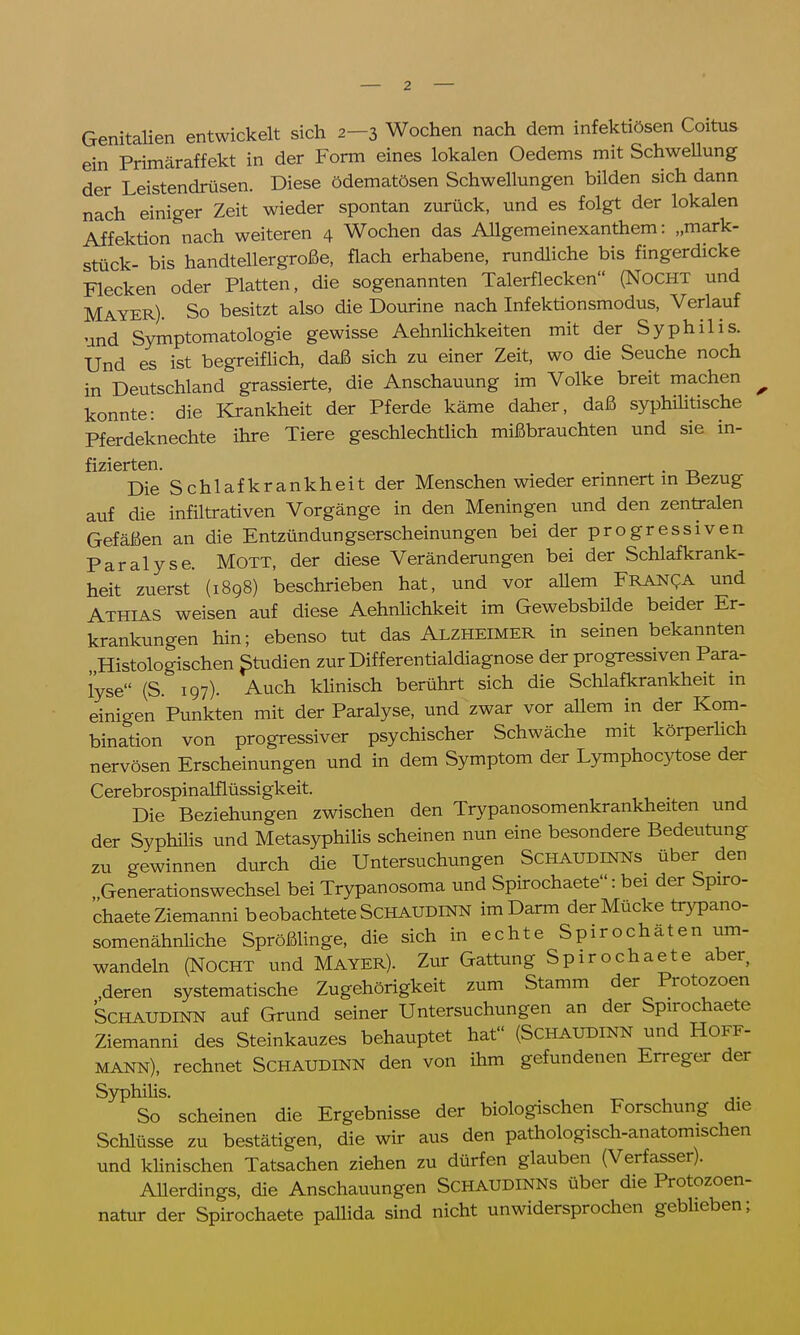 Genitalien entwickelt sich 2-3 Wochen nach dem infektiösen Coitus ein Primäraffekt in der Form eines lokalen Oedems mit Schwellung der Leistendrüsen. Diese ödematösen Schwellungen bilden sich dann nach einiger Zeit wieder spontan zurück, und es folgt der lokalen Affektion nach weiteren 4 Wochen das Allgemeinexanthem: „mark- stück- bis handtellergroße, flach erhabene, rundliche bis fingerdicke Flecken oder Platten, die sogenannten Talerflecken (NOCHT und Mayer). So besitzt also die Dourine nach Infektionsmodus, Verlauf und Symptomatologie gewisse Aehnlichkeiten mit der Syphilis. Und es ist begreiflich, daß sich zu einer Zeit, wo die Seuche noch in Deutschland grassierte, die Anschauung im Volke breit machen konnte: die Krankheit der Pferde käme daher, daß syphilitische Pferdeknechte ihre Tiere geschlechtlich mißbrauchten und sie in- Die Schlafkrankheit der Menschen wieder erinnert in Bezug auf die infiltrativen Vorgänge in den Meningen und den zentralen Gefäßen an die Entzündungserscheinungen bei der progressiven Paralyse. Mott, der diese Veränderungen bei der Schlafkrank- heit zuerst' (1898) beschrieben hat, und vor allem Franca und Athias weisen auf diese Aehnlichkeit im Gewebsbilde beider Er- krankungen hin; ebenso tut das ALZHEIMER in seinen bekannten , Histologischen Studien zur Differentialdiagnose der progressiven Para- lyse (S. 197). Auch klinisch berührt sich die Schlafkrankheit in einigen Punkten mit der Paralyse, und zwar vor allem in der Kom- bination von progressiver psychischer Schwäche mit körperlich nervösen Erscheinungen und in dem Symptom der Lymphocytose der Cerebrospinalflüssigkeit. Die Beziehungen zwischen den Trypanosomenkrankheiten und der Syphilis und Metasyphilis scheinen nun eine besondere Bedeutung zu gewinnen durch die Untersuchungen Schaudinns über den , Generationswechsel bei Trypanosoma und Spirochaete: bei der Spiro- chaeteZiemanni beobachtete SCHAUDINN im Darm der Mücke trypano- somenähnliche Sprößlinge, die sich in echte Spirochäten um- wandeln (Nocht und Mayer). Zur Gattung Spirochaete aber .deren systematische Zugehörigkeit zum Stamm der Protozoen SCHAUDINN auf Grund seiner Untersuchungen an der Spirochaete Ziemanni des Steinkauzes behauptet hat (SCHAUDINN und Hoff- MANN), rechnet SCHAUDINN den von ihm gefundenen Erreger der Syphilis. So scheinen die Ergebnisse der biologischen Forschung die Schlüsse zu bestätigen, die wir aus den pathologisch-anatomischen und klinischen Tatsachen ziehen zu dürfen glauben (Verfasser). Allerdings, die Anschauungen ScHAUDlNNs über die Protozoen- natur der Spirochaete pallida sind nicht unwidersprochen geblieben;