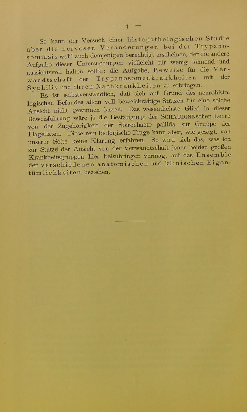 So kann der Versuch einer histopathologischen Studie über die nervösen Veränderungen bei der Trypano- somiasis wohl auch demjenigen berechtigt erscheinen, der die andere Aufgabe dieser Untersuchungen vielleicht für wenig lohnend und aussichtsvoll halten sollte: die Aufgabe, Beweise für die Ver- wandtschaft der Trypanosomenkrankheiten mit der Syphilis und ihren Nachkrankheiten zu erbringen. Es ist selbstverständlich, daß sich auf Grund des neurohisto- logischen Befundes allein voll beweiskräftige Stützen für eine solche Ansicht nicht gewinnen lassen. Das wesentlichste Glied in dieser Beweisführung wäre ja die Bestätigung der SCHAUDINNschen Lehre von der Zugehörigkeit der Spirochaete pallida zur Gruppe der Flagellaten. Diese rein biologische Frage kann aber, wie gesagt, von unserer Seite keine Klärung erfahren. So wird sich das, was ich zur Stütze* der Ansicht von der Verwandtschaft jener beiden großen Krankheitsgruppen hier beizubringen vermag, auf das Ensemble der verschiedenen anatomischen und klinischen Eigen- tümlichkeiten beziehen.