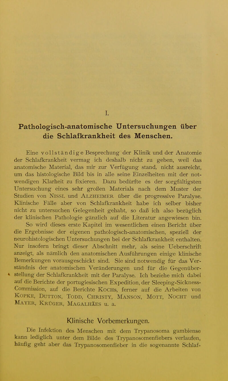 I. Pathologisch-anatomische Untersuchungen über die Schlafkrankheit des Menschen. Eine vollständige Besprechung der Klinik und der Anatomie der Schlafkrankheit vermag ich deshalb nicht zu geben, weil das anatomische Material, das mir zur Verfügung stand, nicht ausreicht, um das histologische Bild bis in alle seine Einzelheiten mit der not- wendigen Klarheit zu fixieren. Dazu bedürfte es der sorgfältigsten Untersuchung eines sehr großen Materials nach dem Muster der Studien von Nissl und Alzheimer über die progressive Paralyse. Klinische Fälle aber von Schlafkrankheit habe ich selber bisher nicht zu untersuchen Gelegenheit gehabt, so daß ich also bezüglich der klinischen Pathologie gänzlich auf die Literatur angewiesen bin. So wird dieses erste Kapitel im wesentlichen einen Bericht über die Ergebnisse der eigenen pathologisch-anatomischen, speziell der neurohistologischen Untersuchungen bei der Schlafkrankheit enthalten. Nur insofern bringt dieser Abschnitt mehr, als seine Ueberschrift anzeigt, als nämlich den anatomischen Ausführungen einige klinische Bemerkungen vorausgeschickt sind. Sie sind notwendig für das Ver- ständnis der anatomischen Veränderungen und für die Gegenüber- * Stellung der Schlafkrankheit mit der Paralyse. Ich beziehe mich dabei auf die Berichte der portugiesischen Expedition, der Sleeping-Sickness- Commission, auf die Berichte Kochs, ferner auf die Arbeiten von Kopke, Dutton, Todd, Christy, Manson, Mott, Nocht und Mayer, Krüger, Magalhäes u. a. Klinische Vorbemerkungen. Die Infektion des Menschen mit dem Trypanosoma gambiense kann lediglich unter dem Bilde des Trypanosomenfiebers verlaufen, häufig geht aber das Trypanosomenfieber in die sogenannte Schlaf-