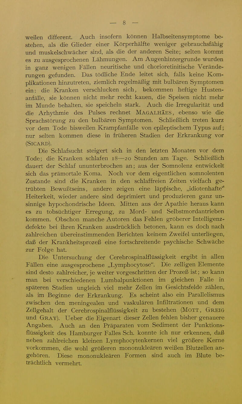 weilen different. Auch insofern können Halbseitensymptome be- stehen, als die Glieder einer Körperhälfte weniger gebrauchsfähig und muskelschwächer sind, als die der anderen Seite; selten kommt es zu ausgesprochenen Lähmungen. Am Augenhintergrunde wurden in ganz wenigen Fällen neuritische und chorioretinitische Verände- rungen gefunden. Das tödliche Ende leitet sich, falls keine Kom- plikationen hinzutreten, ziemlich regelmäßig mit bulbären Symptomen ein: die Kranken verschlucken sich, bekommen heftige Husten- anfälle, sie können nicht mehr recht kauen, die Speisen nicht mehr im Munde behalten, sie speicheln stark. Auch die Irregularität und die Arhythmie des Pulses rechnet Magalhäes, ebenso wie die Sprachstörung zu den bulbären Symptomen. Schließlich treten kurz vor dem Tode bisweilen Krampfanfälle von epileptischem Typus auf; nur selten kommen diese in früheren Stadien der Erkrankung vor (SlCARü). Die Schlafsucht steigert sich in den letzten Monaten vor dem Tode; die Kranken schlafen 18—20 Stunden am Tage. Schließlich dauert der Schlaf ununterbrochen an; aus der Somnolenz entwickelt sich das prämortale Koma. Noch vor dem eigentlichen somnolenten Zustande sind die Kranken in den schlaffreien Zeiten vielfach ge- trübten Bewußtseins, andere zeigen eine läppische, „idiotenhafte1' Heiterkeit, wieder andere sind deprimiert und produzieren ganz un- sinnige hypochondrische Ideen. Mitten aus der Apathie heraus kann es zu tobsüchtiger Erregung, zu Mord- und Selbstmordantrieben kommen. Obschon manche Autoren das Fehlen gröberer Intelligenz- defekte bei ihren Kranken ausdrücklich betonen, kann es doch nach zahlreichen übereinstimmenden Berichten keinem Zweifel unterhegen, daß der Krankheitsprozeß eine fortschreitende psychische Schwäche zur Folge hat. Die Untersuchung der Cerebrospinalflüssigkeit ergibt in allen Fällen eine ausgesprochene „Lymphocytose. Die zelligen Elemente sind desto zahlreicher, je weiter vorgeschritten der Prozeß ist; so kann man bei verschiedenen Lumbalpunktionen im gleichen Falle in späteren Stadien ungleich viel mehr Zellen im Gesichtsfelde zählen, als im Beginne der Erkrankung. Es scheint also ein Parallelismus zwischen den meningealen und vaskulären Infiltrationen und dem Zellgehalt der Cerebrospinalflüssigkeit zu bestehen (Mott, Greig und Gray). Ueber die Eigenart dieser Zellen fehlen bisher genauere Angaben. Auch an den Präparaten vom Sediment der Punktions- flüssigkeit des Hamburger Falles Sch. konnte ich nur erkennen, daß neben zahlreichen kleinen Lymphocytenkernen viel größere Kerne vorkommen, die wohl größeren mononukleären weißen Blutzellen an- gehören. Diese mononukleären Formen sind auch im Blute be- trächtlich vermehrt.