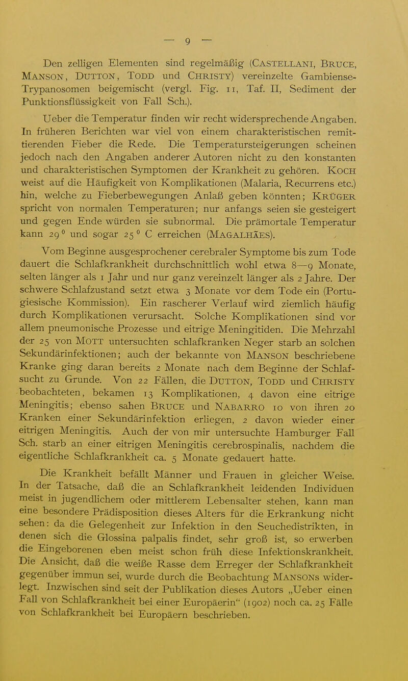 Den zelligen Elementen sind regelmäßig (Castellani, Bruce, Manson, Dutton, Todd und Christy) vereinzelte Gambiense- Trypanosomen beigemischt (vergl. Fig. 11, Taf. II, Sediment der Punktionsflüssigkeit von Fall Sch.). Ueber die Temperatur finden wir recht widersprechende Angaben. In früheren Berichten war viel von einem charakteristischen remit- tierenden Fieber die Rede. Die Temperatursteigerungen scheinen jedoch nach den Angaben anderer Autoren nicht zu den konstanten und charakteristischen Symptomen der Krankheit zu gehören. KOCH weist auf die Häufigkeit von Komplikationen (Malaria, Recurrens etc.) hin, welche zu Fieberbewegungen Anlaß geben könnten; KrüGER spricht von normalen Temperaturen; nur anfangs seien sie gesteigert und gegen Ende würden sie subnormal. Die prämortale Temperatur kann 290 und sogar 25 0 C erreichen (Magalhäes). Vom Beginne ausgesprochener cerebraler Symptome bis zum Tode dauert die Schlafkrankheit durchschnittlich wohl etwa 8—9 Monate, selten länger als 1 Jahr und nur ganz vereinzelt länger als 2 Jahre. Der schwere Schlafzustand setzt etwa 3 Monate vor dem Tode ein (Portu- giesische Kommission). Ein rascherer Verlauf wird ziemlich häufig durch Komplikationen verursacht. Solche Komplikationen sind vor allem pneumonische Prozesse und eitrige Meningitiden. Die Mehrzahl der 25 von Mott untersuchten schlafkranken Neger starb an solchen Sekundärinfektionen; auch der bekannte von Manson beschriebene Kranke ging daran bereits 2 Monate nach dem Beginne der Schlaf- sucht zu Grunde. Von 22 Fällen, die Dutton, TODD und Christy beobachteten, bekamen 13 Komplikationen, 4 davon eine eitrige Meningitis; ebenso sahen Bruce und Nabarro 10 von ihren 20 Kranken einer Sekundärinfektion erliegen, 2 davon wieder einer eitrigen Meningitis. Auch der von mir untersuchte Hamburger Fall Sch. starb an einer eitrigen Meningitis cerebrospinalis, nachdem die eigentliche Schlafkrankheit ca. 5 Monate gedauert hatte. Die Krankheit befällt Männer und Frauen in gleicher Weise. In der Tatsache, daß die an Schlafkrankheit leidenden Individuen meist in jugendlichem oder mittlerem Lebensalter stehen, kann man eine besondere Prädisposition dieses Alters für die Erkrankung nicht sehen: da die Gelegenheit zur Infektion in den Seuchedistrikten, in denen sich die Glossina palpalis findet, sehr groß ist, so erwerben die Eingeborenen eben meist schon früh diese Infektionskrankheit. Die Ansicht, daß die weiße Rasse dem Erreger der Schlafkrankheit gegenüber immun sei, wurde durch die Beobachtung MANSONs wider- legt. Inzwischen sind seit der Publikation dieses Autors „Ueber einen Fall von Schlafkrankheit bei einer Europäerin'- (1902) noch ca. 25 Fälle von Schlafkrankheit bei Europäern beschrieben.