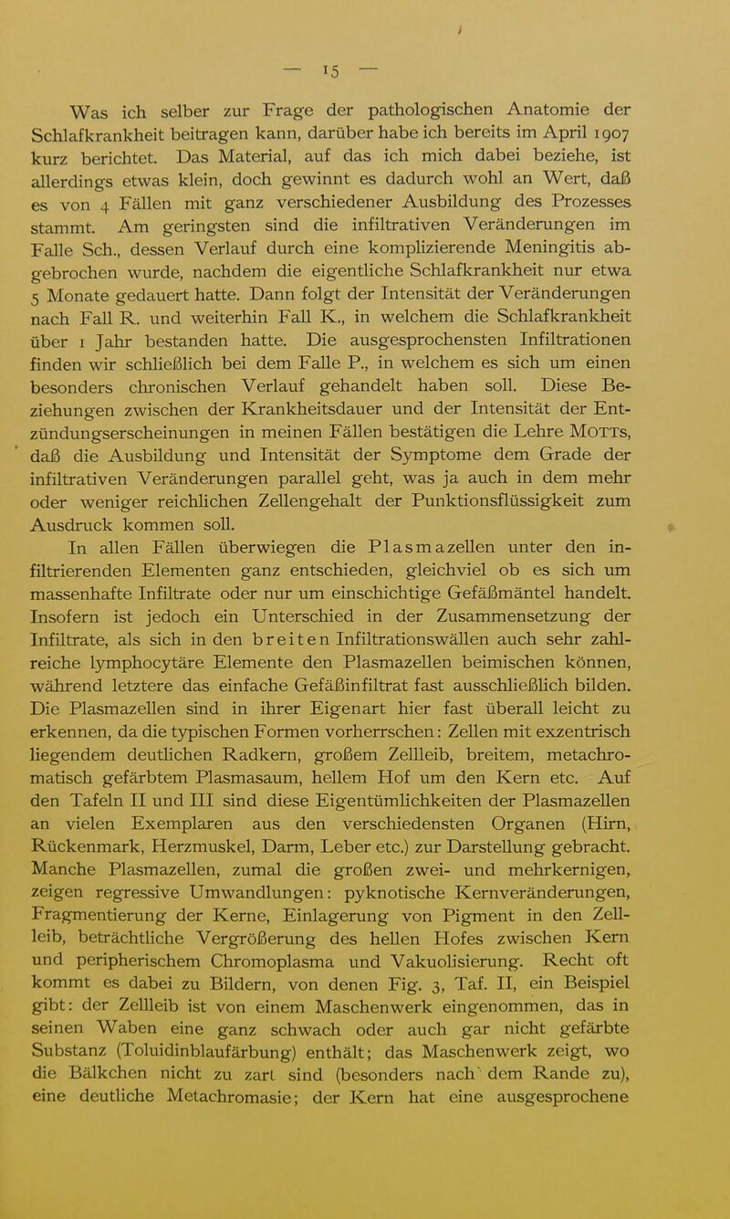 Was ich selber zur Frage der pathologischen Anatomie der Schlafkrankheit beitragen kann, darüber habe ich bereits im April 1907 kurz berichtet. Das Material, auf das ich mich dabei beziehe, ist allerdings etwas klein, doch gewinnt es dadurch wohl an Wert, daß es von 4 Fällen mit ganz verschiedener Ausbildung des Prozesses stammt. Am geringsten sind die infiltrativen Veränderungen im Falle Sch., dessen Verlauf durch eine komplizierende Meningitis ab- gebrochen wurde, nachdem die eigentliche Schlafkrankheit nur etwa 5 Monate gedauert hatte. Dann folgt der Intensität der Veränderungen nach Fall R. und weiterhin Fall K., in welchem die Schlafkrankheit über 1 Jahr bestanden hatte. Die ausgesprochensten Infiltrationen finden wir schließlich bei dem Falle P., in welchem es sich um einen besonders chronischen Verlauf gehandelt haben soll. Diese Be- ziehungen zwischen der Krankheitsdauer und der Intensität der Ent- zündungserscheinungen in meinen Fällen bestätigen die Lehre Motts, daß die Ausbildung und Intensität der Symptome dem Grade der infiltrativen Veränderungen parallel geht, was ja auch in dem mehr oder weniger reichlichen Zellengehalt der Punktionsflüssigkeit zum Ausdruck kommen soll. In allen Fällen überwiegen die Plasmazellen unter den in- filtrierenden Elementen ganz entschieden, gleichviel ob es sich um massenhafte Infiltrate oder nur um einschichtige Gefäßmäntel handelt. Insofern ist jedoch ein Unterschied in der Zusammensetzung der Infiltrate, als sich in den breiten Infiltrationswällen auch sehr zahl- reiche lymphocytäre Elemente den Plasmazellen beimischen können, während letztere das einfache Gefäßinfiltrat fast ausschließlich bilden. Die Plasmazellen sind in ihrer Eigenart hier fast überall leicht zu erkennen, da die typischen Formen vorherrschen: Zellen mit exzentrisch liegendem deutlichen Radkern, großem Zellleib, breitem, metachro- matisch gefärbtem Plasmasaum, hellem Hof um den Kern etc. Auf den Tafeln II und III sind diese Eigentümlichkeiten der Plasmazellen an vielen Exemplaren aus den verschiedensten Organen (Hirn, Rückenmark, Herzmuskel, Darm, Leber etc.) zur Darstellung gebracht. Manche Plasmazellen, zumal die großen zwei- und mehrkernigen, zeigen regressive Umwandlungen: pyknotische Kernveränderungen, Fragmentierung der Kerne, Einlagerung von Pigment in den Zell- leib, beträchtliche Vergrößerung des hellen Hofes zwischen Kern und peripherischem Chromoplasma und Vakuolisierung. Recht oft kommt es dabei zu Bildern, von denen Fig. 3, Taf. II, ein Beispiel gibt: der Zellleib ist von einem Maschenwerk eingenommen, das in seinen Waben eine ganz schwach oder auch gar nicht gefärbte Substanz (Toluidinblaufärbung) enthält; das Maschenwerk zeigt, wo die Bälkchen nicht zu zart sind (besonders nach' dem Rande zu), eine deutliche Metachromasie; der Kern hat eine ausgesprochene