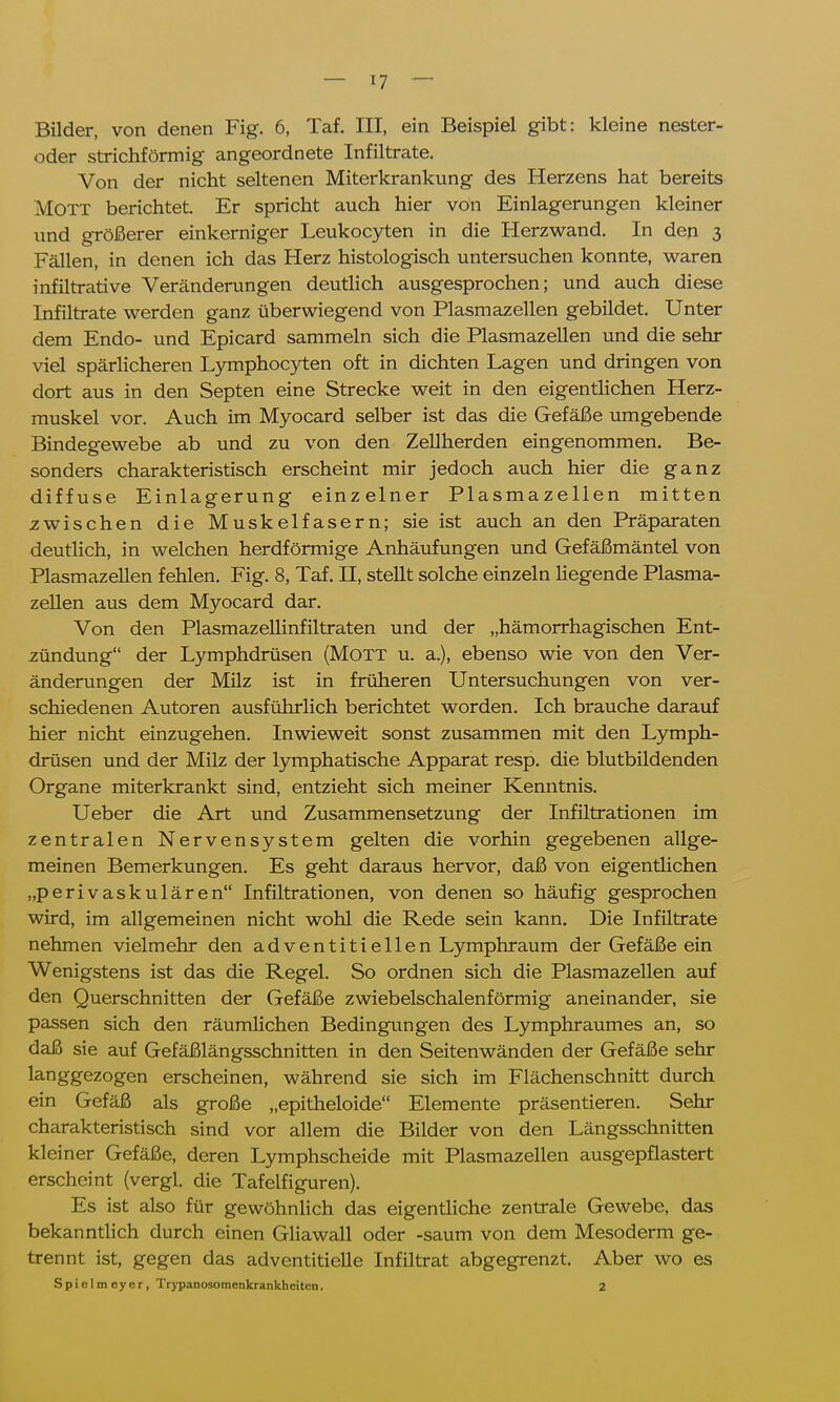 Bilder, von denen Fig. 6, Taf. III, ein Beispiel gibt: kleine nester- oder strichförmig angeordnete Infiltrate. Von der nicht seltenen Miterkrankung des Herzens hat bereits Mott berichtet. Er spricht auch hier von Einlagerungen kleiner und größerer einkerniger Leukocyten in die Herzwand. In den 3 Fällen, in denen ich das Herz histologisch untersuchen konnte, waren infiltrative Veränderungen deutlich ausgesprochen; und auch diese Infiltrate werden ganz überwiegend von Plasmazellen gebildet. Unter dem Endo- und Epicard sammeln sich die Plasmazellen und die sehr viel spärlicheren Lymphocyten oft in dichten Lagen und dringen von dort aus in den Septen eine Strecke weit in den eigentlichen Herz- muskel vor. Auch im Myocard selber ist das die Gefäße umgebende Bindegewebe ab und zu von den Zellherden eingenommen. Be- sonders charakteristisch erscheint mir jedoch auch hier die ganz diffuse Einlagerung einzelner Plasmazellen mitten zwischen die Muskelfasern; sie ist auch an den Präparaten deutlich, in welchen herdförmige Anhäufungen und Gefäßmäntel von Plasmazellen fehlen. Fig. 8, Taf. H, stellt solche einzeln Hegende Plasma- zellen aus dem Myocard dar. Von den Plasmazelhnfiltraten und der „hämorrhagischen Ent- zündung der Lymphdrüsen (Mott u. a.), ebenso wie von den Ver- änderungen der Milz ist in früheren Untersuchungen von ver- schiedenen Autoren ausführlich berichtet worden. Ich brauche darauf hier nicht einzugehen. Inwieweit sonst zusammen mit den Lymph- drüsen und der Milz der lymphatische Apparat resp. die blutbildenden Organe miterkrankt sind, entzieht sich meiner Kenntnis. Ueber die Art und Zusammensetzung der Infiltrationen im zentralen Nervensystem gelten die vorhin gegebenen allge- meinen Bemerkungen. Es geht daraus hervor, daß von eigentlichen „perivaskulären Infiltrationen, von denen so häufig gesprochen wird, im allgemeinen nicht wohl die Rede sein kann. Die Infiltrate nehmen vielmehr den adventitieilen Lymphraum der Gefäße ein Wenigstens ist das die Regel. So ordnen sich die Plasmazellen auf den Querschnitten der Gefäße zwiebelschalenförmig aneinander, sie passen sich den räumlichen Bedingungen des Lymphraumes an, so daß sie auf Gefäßlängsschnitten in den Seitenwänden der Gefäße sehr langgezogen erscheinen, während sie sich im Flächenschnitt durch ein Gefäß als große „epitheloide Elemente präsentieren. Sehr charakteristisch sind vor allem die Bilder von den Längsschnitten kleiner Gefäße, deren Lymphscheide mit Plasmazellen ausgepflastert erscheint (vergl. die Tafelfiguren). Es ist also für gewöhnlich das eigentliche zentrale Gewebe, das bekanntlich durch einen Gliawall oder -saum von dem Mesoderm ge- trennt ist, gegen das adventitielle Infiltrat abgegrenzt. Aber wo es Spielmeyer, Trypanosomenkrankheitcn. 2