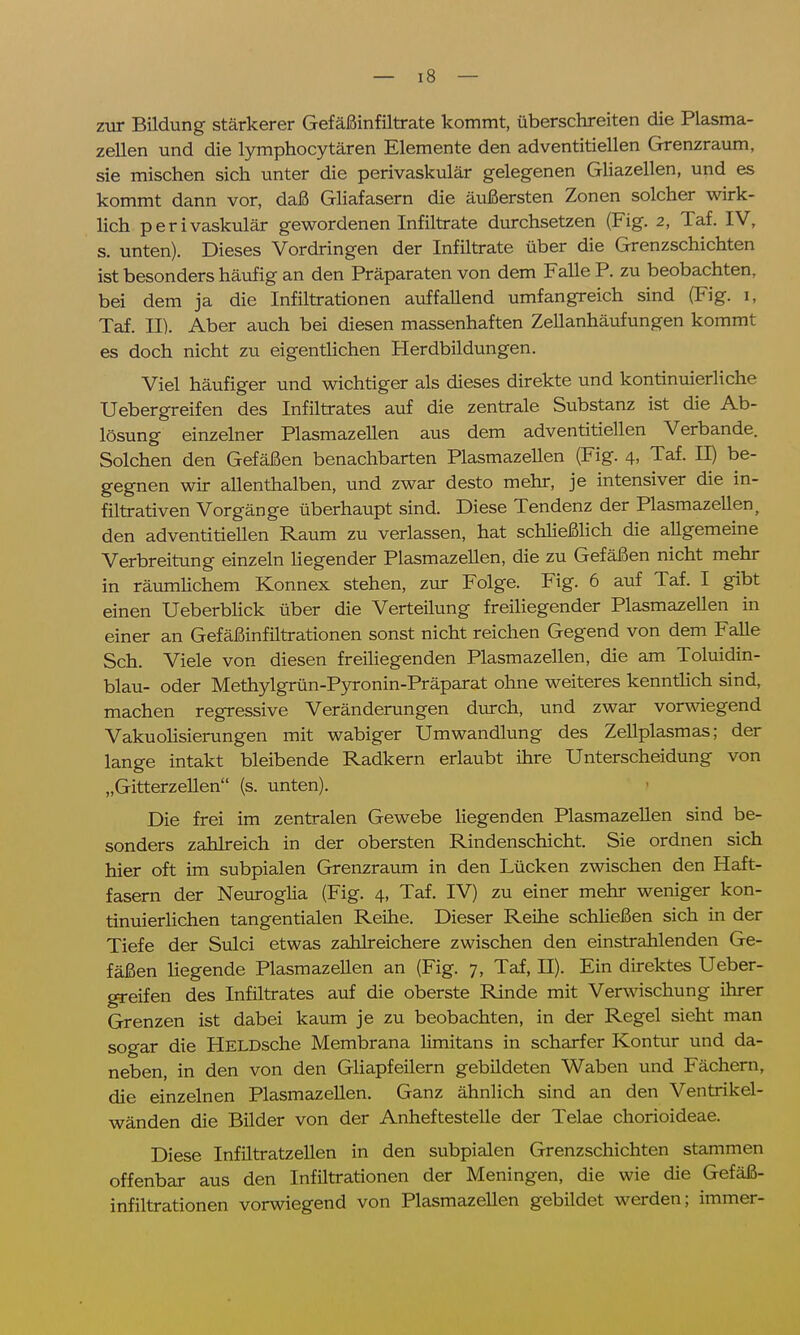 zur Bildung stärkerer Gefäßinfiltrate kommt, überschreiten die Plasma- zellen und die lymphocytären Elemente den adventitiellen Grenzraum, sie mischen sich unter die perivaskulär gelegenen Gliazellen, und es kommt dann vor, daß Gliafasern die äußersten Zonen solcher wirk- lich perivaskulär gewordenen Infiltrate durchsetzen (Fig. 2, Taf. IV, s. unten). Dieses Vordringen der Infiltrate über die Grenzschichten ist besonders häufig an den Präparaten von dem Falle P. zu beobachten, bei dem ja die Infiltrationen auffallend umfangreich sind (Fig. 1, Taf. II). Aber auch bei diesen massenhaften Zellanhäufungen kommt es doch nicht zu eigentlichen Herdbildungen. Viel häufiger und wichtiger als dieses direkte und kontinuierliche Uebergreifen des Infiltrates auf die zentrale Substanz ist die Ab- lösung einzelner Plasmazellen aus dem adventitiellen Verbände. Solchen den Gefäßen benachbarten Plasmazellen (Fig. 4, Taf. II) be- gegnen wir allenthalben, und zwar desto mehr, je intensiver die in- filtrativen Vorgänge überhaupt sind. Diese Tendenz der Plasmazellent den adventitiellen Raum zu verlassen, hat schließlich die allgemeine Verbreitung einzeln Hegender Plasmazellen, die zu Gefäßen nicht mehr in räumlichem Konnex stehen, zur Folge. Fig. 6 auf Taf. I gibt einen Ueberblick über die Verteilung freiliegender Plasmazellen in einer an Gefäßinfiltrationen sonst nicht reichen Gegend von dem Falle Sch. Viele von diesen freiliegenden Plasmazellen, die am Toluidin- blau- oder Methylgrün-Pyronin-Präparat ohne weiteres kenntlich sind, machen regressive Veränderungen durch, und zwar vorwiegend Vakuolisierungen mit wabiger Umwandlung des Zellplasmas; der lange intakt bleibende Radkern erlaubt ihre Unterscheidung von „Gitterzellen (s. unten). Die frei im zentralen Gewebe liegenden Plasmazellen sind be- sonders zahlreich in der obersten Rindenschicht. Sie ordnen sich hier oft im subpialen Grenzraum in den Lücken zwischen den Haft- fasern der Neuroglia (Fig. 4, Taf. IV) zu einer mehr weniger kon- tinuierlichen tangentialen Reihe. Dieser Reihe schließen sich in der Tiefe der Sulci etwas zahlreichere zwischen den einstrahlenden Ge- fäßen liegende Plasmazellen an (Fig. 7, Taf, H). Ein direktes Ueber- greifen des Infiltrates auf die oberste Rinde mit Verwischung ihrer Grenzen ist dabei kaum je zu beobachten, in der Regel sieht man sogar die HELDsche Membrana limitans in scharfer Kontur und da- neben, in den von den Gliapfeilern gebildeten Waben und Fächern, die einzelnen Plasmazellen. Ganz ähnlich sind an den Ventrikel- wänden die Bilder von der Anheftestelle der Telae chorioideae. Diese Infiltratzellen in den subpialen Grenzschichten stammen offenbar aus den Infiltrationen der Meningen, die wie die Gefäß- infiltrationen vorwiegend von Plasmazellen gebildet werden; immer-