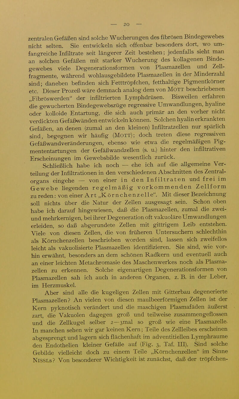 zentralen Gefäßen sind solche Wucherungen des fibrösen Bindegewebes nicht selten. Sie entwickeln sich offenbar besonders dort, wo um- fangreiche Infiltrate seit längerer Zeit bestehen; jedenfalls sieht man an solchen Gefäßen mit starker Wucherung des kollagenen Binde- gewebes viele Degenerationsformen von Plasmazellen und Zell- fragmente, während wohlausgebildete Plasmazellen in der Minderzahl sind; daneben befinden sich Fetttröpfchen, fetthaltige Pigmentkörner etc. Dieser Prozeß wäre demnach analog dem von Mott beschriebenen „Fibröswerden der infiltrierten Lymphdrüsen. Bisweilen erfahren die gewucherten Bindegewebszüge regressive Umwandlungen, hyaline oder kolloide Entartung, die sich auch primär an den vorher nicht verdickten Gefäßwänden entwickeln können. Solchen hyalin erkrankten Gefäßen, an denen (zumal an den kleinen) Infiltratzellen nur spärlich sind, begegnen wir häufig (Mott); doch treten diese regressiven Gefäßwandveränderungen, ebenso wie etwa die regelmäßigen Pig- mententartungen der Gefäßwandzellen (s. u.) hinter den infiltrativen Erscheinungen im Gewebsbilde wesentlich zurück. Schließlich habe ich noch — ehe ich auf die allgemeine Ver- teilung der Infiltrationen in den verschiedenen Abschnitten des Zentral- organs eingehe — von einer in den Infiltraten und frei im Gewebe liegenden regelmäßig vorkommenden Zellform zu reden: von einer Art „Körnchenzelle. Mit dieser Bezeichnung soll nichts über die Natur der Zellen ausgesagt sein. Schon oben habe ich darauf hingewiesen, daß die Plasmazellen, zumal die zwei- und mehrkernigen, bei ihrer Degeneration oft vakuoläre Umwandlungen erleiden, so daß abgerundete Zellen mit gittrigem Leib entstehen. Viele von diesen Zellen, die von früheren Untersuchern schlechthin als Körnchenzellen beschrieben worden sind, lassen sich zweifellos leicht als vakuolisierte Plasmazellen identifizieren. Sie sind, wie vor- hin erwähnt, besonders an dem schönen Radkern und eventuell auch an einer leichten Metachromasie des Maschenwerkes noch als Plasma- zellen zu erkennen. Solche eigenartigen Degenerationsformen von Plasmazellen sah ich auch in anderen Organen, z. B. in der Leber, im Herzmuskel. Aber sind alle die kugeligen Zellen mit Gitterbau degenerierte Plasmazellen? An vielen von diesen maulbeerförmigen Zellen ist der Kern pyknotisch verändert und die maschigen Plasmafäden äußerst zart, die Vakuolen dagegen groß und teilweise zusammengeflossen und die Zellkugel selber z—3mal so groß wie eine Plasmazelle. In manchen sehen wir gar keinen Kern; Teile des Zellleibes erscheinen abgesprengt und lagern sich flächenhaft im adventitiellen Lymphraume den Endothelien kleiner Gefäße auf (Fig. 3, Taf. III). Sind solche Gebilde vielleicht doch zu einem Teile „Körnchenzellen im Sinne NiSSLs? Von besonderer Wichtigkeit ist zunächst, daß der tröpfchen-