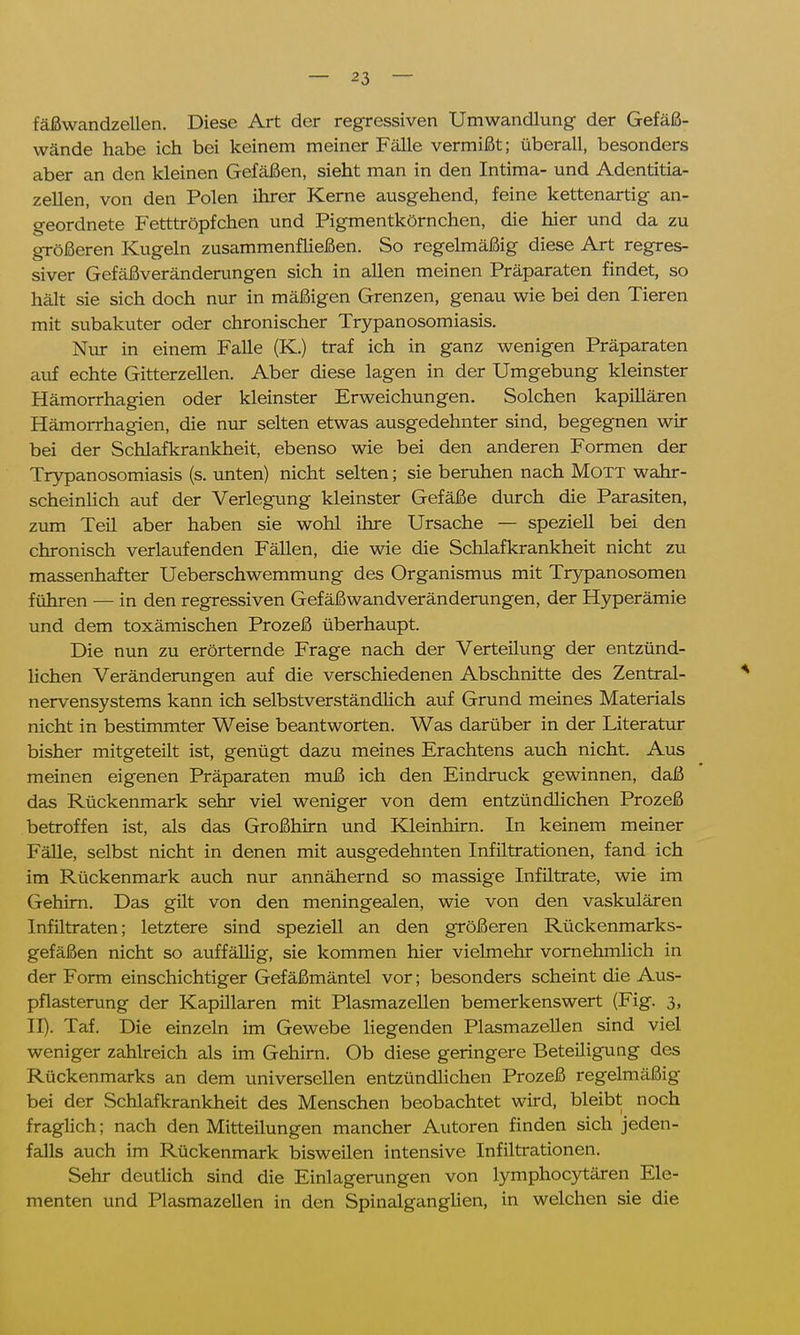 fäßwandzellen. Diese Art der regressiven Umwandlung- der Gefäß- wände habe ich bei keinem meiner Fälle vermißt; überall, besonders aber an den kleinen Gefäßen, sieht man in den Intima- und Adentitia- zellen, von den Polen ihrer Kerne ausgehend, feine kettenartig an- geordnete Fetttröpfchen und Pigmentkörnchen, die hier und da zu größeren Kugeln zusammenfließen. So regelmäßig diese Art regres- siver Gefäßveränderungen sich in allen meinen Präparaten findet, so hält sie sich doch nur in mäßigen Grenzen, genau wie bei den Tieren mit subakuter oder chronischer Trypanosomiasis. Nur in einem Falle (K.) traf ich in ganz wenigen Präparaten auf echte Gitterzellen. Aber diese lagen in der Umgebung kleinster Hämorrhagien oder kleinster Erweichungen. Solchen kapillären Hämorrhagien, die nur selten etwas ausgedehnter sind, begegnen wir bei der Schlafkrankheit, ebenso wie bei den anderen Formen der Trypanosomiasis (s. unten) nicht selten; sie beruhen nach Mott wahr- scheinlich auf der Verlegung kleinster Gefäße durch die Parasiten, zum Teil aber haben sie wohl ihre Ursache — speziell bei den chronisch verlaufenden Fällen, die wie die Schlafkrankheit nicht zu massenhafter Ueberschwemmung des Organismus mit Trypanosomen führen — in den regressiven Gefäßwandveränderungen, der Hyperämie und dem toxämischen Prozeß überhaupt. Die nun zu erörternde Frage nach der Verteilung der entzünd- lichen Veränderungen auf die verschiedenen Abschnitte des Zentral- nervensystems kann ich selbstverständlich auf Grund meines Materials nicht in bestimmter Weise beantworten. Was darüber in der Literatur bisher mitgeteilt ist, genügt dazu meines Erachtens auch nicht. Aus meinen eigenen Präparaten muß ich den Eindruck gewinnen, daß das Rückenmark sehr viel weniger von dem entzündlichen Prozeß betroffen ist, als das Großhirn und Kleinhirn. In keinem meiner Fälle, selbst nicht in denen mit ausgedehnten Infiltrationen, fand ich im Rückenmark auch nur annähernd so massige Infiltrate, wie im Gehirn. Das gilt von den meningealen, wie von den vaskulären Infiltraten; letztere sind speziell an den größeren Rückenmarks- gefäßen nicht so auffällig, sie kommen hier vielmehr vornehmlich in der Form einschichtiger Gefäßmäntel vor; besonders scheint die Aus- pflasterung der Kapillaren mit Plasmazellen bemerkenswert (Fig. 3, II). Taf. Die einzeln im Gewebe liegenden Plasmazellen sind viel weniger zahlreich als im Gehirn. Ob diese geringere Beteiligung des Rückenmarks an dem universellen entzündlichen Prozeß regelmäßig bei der Schlafkrankheit des Menschen beobachtet wird, bleibt noch fraglich; nach den Mitteilungen mancher Autoren finden sich jeden- falls auch im Rückenmark bisweilen intensive Infiltrationen. Sehr deutlich sind die Einlagerungen von lymphocytären Ele- menten und Plasmazellen in den Spinalganglien, in welchen sie die