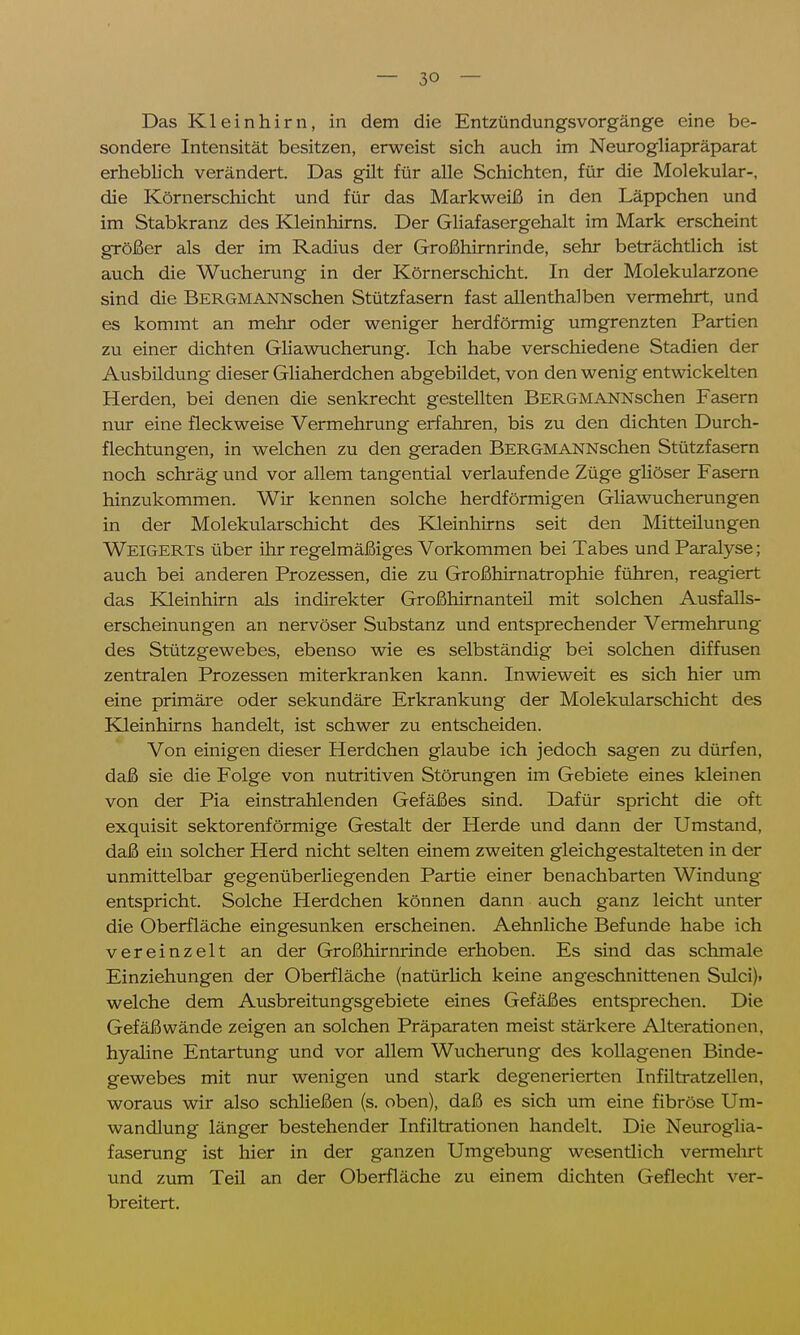 Das Kleinhirn, in dem die Entzündungsvorgänge eine be- sondere Intensität besitzen, erweist sich auch im Neurogliapräparat erhebb'ch verändert. Das gilt für alle Schichten, für die Molekular-, die Körnerschicht und für das Markweiß in den Läppchen und im Stabkranz des Kleinhirns. Der Gliafasergehalt im Mark erscheint größer als der im Radius der Großhirnrinde, sehr beträchtlich ist auch die Wucherung in der Körnerschicht. In der Molekularzone sind die BERGMANNschen Stützfasern fast allenthalben vermehrt, und es kommt an mehr oder weniger herdförmig umgrenzten Partien zu einer dichten Gliawucherung. Ich habe verschiedene Stadien der Ausbildung dieser Gliaherdchen abgebildet, von den wenig entwickelten Herden, bei denen die senkrecht gestellten BERGMANNschen Fasern nur eine fleckweise Vermehrung erfahren, bis zu den dichten Durch- flechtungen, in welchen zu den geraden BERGMANNschen Stützfasern noch schräg und vor allem tangential verlaufende Züge gliöser Fasern hinzukommen. Wir kennen solche herdförmigen Gliawucherungen in der Molekularschicht des Kleinhirns seit den Mitteilungen Weigerts über ihr regelmäßiges Vorkommen bei Tabes und Paralyse; auch bei anderen Prozessen, die zu Großhirnatrophie führen, reagiert das Kleinhirn als indirekter Großhirnanteil mit solchen Ausfalls- erscheinungen an nervöser Substanz und entsprechender Vermehrung des Stützgewebes, ebenso wie es selbständig bei solchen diffusen zentralen Prozessen miterkranken kann. Inwieweit es sich hier um eine primäre oder sekundäre Erkrankung der Molekularschicht des Kleinhirns handelt, ist schwer zu entscheiden. Von einigen dieser Herdchen glaube ich jedoch sagen zu dürfen, daß sie die Folge von nutritiven Störungen im Gebiete eines kleinen von der Pia einstrahlenden Gefäßes sind. Dafür spricht die oft exquisit sektorenförmige Gestalt der Herde und dann der Umstand, daß ein solcher Herd nicht selten einem zweiten gleichgestalteten in der unmittelbar gegenüberliegenden Partie einer benachbarten Windung entspricht. Solche Herdchen können dann auch ganz leicht unter die Oberfläche eingesunken erscheinen. Aehnliche Befunde habe ich vereinzelt an der Großhirnrinde erhoben. Es sind das schmale Einziehungen der Oberfläche (natürlich keine angeschnittenen Sulci). welche dem Ausbreitungsgebiete eines Gefäßes entsprechen. Die Gefäßwände zeigen an solchen Präparaten meist stärkere Alterationen, hyaline Entartung und vor allem Wucherung des kollagenen Binde- gewebes mit nur wenigen und stark degenerierten Infiltratzellen, woraus wir also schließen (s. oben), daß es sich um eine fibröse Um- wandlung länger bestehender Infiltrationen handelt. Die Neuroglia- faserung ist hier in der ganzen Umgebung wesentlich vermehrt und zum Teil an der Oberfläche zu einem dichten Geflecht ver- breitert.