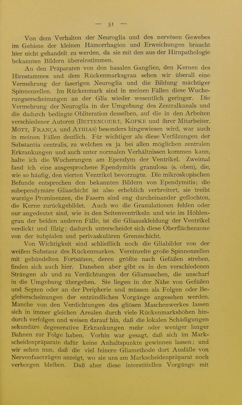 Von dem Verhalten der Neuroglia und des nervösen Gewebes im Gebiete der kleinen Hämorrhagien und Erweichungen braucht hier nicht gehandelt zu werden, da sie mit den aus der Hirnpathologie bekannten Bildern übereinstimmen. An den Präparaten von den basalen Ganglien, den Kernen des Hirnstammes und dem Rückenmarksgrau sehen wir überall eine Vermehrung der faserigen Neuroglia und die Bildung mächtiger Spinnenzellen. Im Rückenmark sind in meinen Fällen diese Wuche- rungserscheinungen an der Glia wieder wesentlich geringer. Die Vermehrung der Neuroglia in der Umgebung des Zentralkanals und die dadurch bedingte Obliteration desselben, auf die in den Arbeiten verschiedener Autoren (BETTENCOURT, Kopke und ihrer Mitarbeiter, Mott, Franca und Athias) besonders hingewiesen wird, war auch in meinen Fällen deutlich. Für wichtiger als diese Verfilzungen der Substantia centralis, zu welchen es ja bei allen möglichen zentralen Erkrankungen und auch unter normalen Verhältnissen kommen kann, halte ich die Wucherungen am Ependym der Ventrikel. Zweimal fand ich eine ausgesprochene Ependymitis granulosa (s. oben), die, wie so häufig, den vierten Ventrikel bevorzugte. Die mikroskopischen Befunde entsprechen den bekannten Bildern von Ependymitis; die subependymäre Gliaschicht ist also erheblich verbreitert, sie treibt warzige Prominenzen, die Fasern sind eng durcheinander geflochten, die Kerne zurückgebildet. Auch wo die Granulationen fehlen oder nur angedeutet sind, wie in den Seitenventrikeln und wie im Höhlen- grau der beiden anderen Fälle, ist die Gliaauskleidung der Ventrikel verdickt und filzig; dadurch unterscheidet sich diese Oberflächenzone von der subpialen und perivaskulären Grenzschicht. Von Wichtigkeit sind schließlich noch die Gliabilder von der weißen Substanz des Rückenmarkes. Vereinzelte große Spinnenzellen mit gebündelten Fortsätzen, deren größte nach Gefäßen streben, finden sich auch hier. Daneben aber gibt es in den verschiedenen Strängen ab und zu Verdichtungen der Gliamaschen, die unscharf in die Umgebung übergehen. Sie liegen in der Nähe von Gefäßen und Septen oder an der Peripherie und müssen als Folgen oder Be- gleiterscheinungen der entzündlichen Vorgänge angesehen werden. Manche von den Verdichtungen des gliösen Maschenwerkes lassen sich in immer gleichen Arealen durch viele Rückenmarkshöhen hin- durch verfolgen und weisen darauf hin, daß die lokalen Schädigungen sekundäre degenerative Erkrankungen mehr oder weniger langer Bahnen zur Folge haben. Vorhin war gesagt, daß sich im Mark- scheidenpräparate dafür keine Anhaltspunkte gewinnen lassen; und wir sehen nun, daß die viel feinere Gliamethode dort Ausfälle von Nervenfaserzügen anzeigt, wo sie uns am Markscheidenpräparat noch verborgen bleiben. Daß aber diese interstitiellen Vorgänge mit