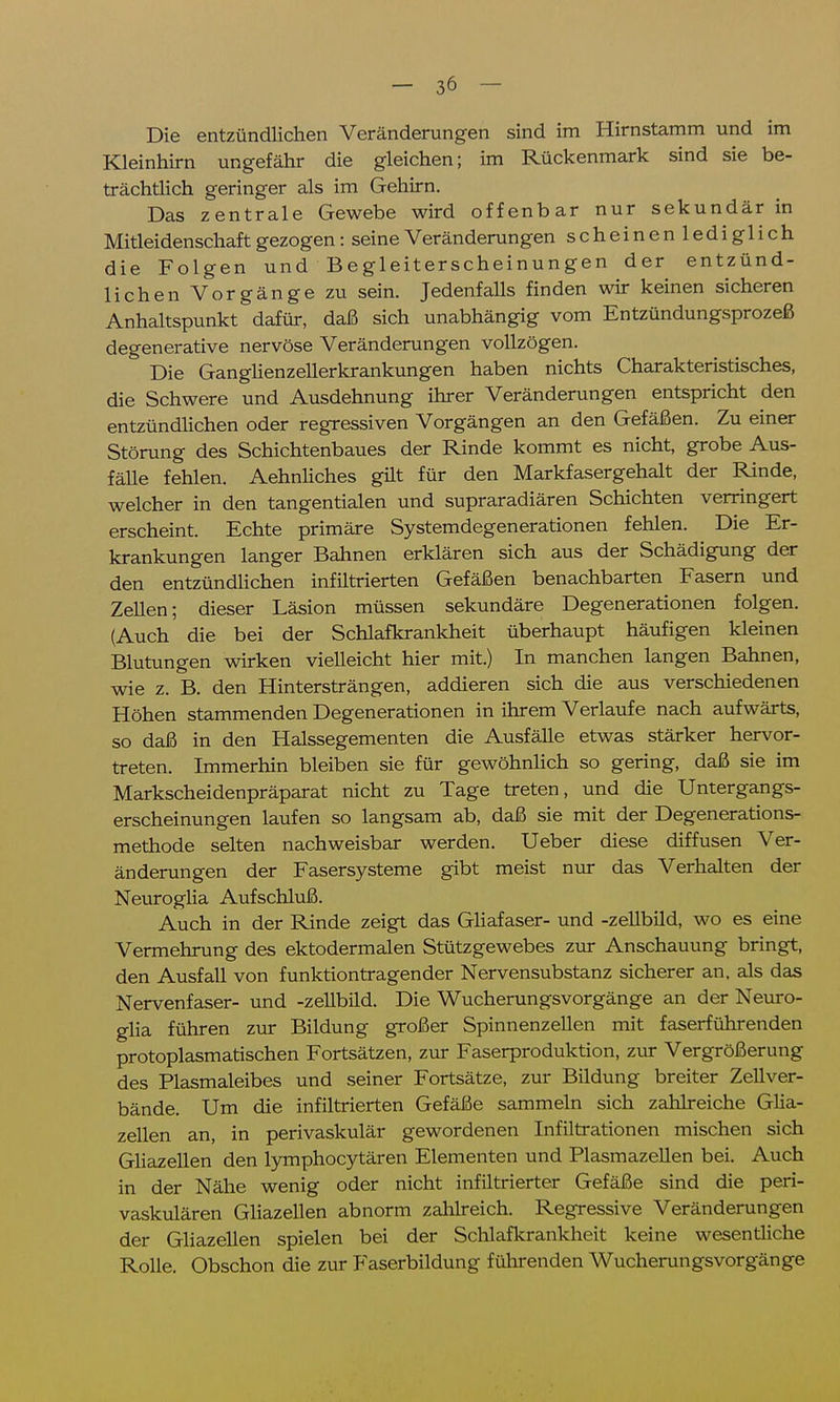 Die entzündlichen Veränderungen sind im Hirnstamm und im Kleinhirn ungefähr die gleichen; im Rückenmark sind sie be- trächtlich geringer als im Gehirn. Das zentrale Gewebe wird offenbar nur sekundär in Mitleidenschaft gezogen: seine Veränderungen scheinenlediglich die Folgen und Begleiterscheinungen der entzünd- lichen Vorgänge zu sein. Jedenfalls finden wir keinen sicheren Anhaltspunkt dafür, daß sich unabhängig vom Entzündungsprozeß degenerative nervöse Veränderungen vollzögen. ' Die Ganglienzellerkrankungen haben nichts Charakteristisches, die Schwere und Ausdehnung ihrer Veränderungen entspricht den entzündlichen oder regressiven Vorgängen an den Gefäßen. Zu einer Störung des Schichtenbaues der Rinde kommt es nicht, grobe Aus- fälle fehlen. Aehnliches gilt für den Markfasergehalt der Rinde, welcher in den tangentialen und supraradiären Schichten verringert erscheint. Echte primäre Systemdegenerationen fehlen. Die Er- krankungen langer Bahnen erklären sich aus der Schädigung der den entzündlichen infiltrierten Gefäßen benachbarten Fasern und Zellen; dieser Läsion müssen sekundäre Degenerationen folgen. (Auch die bei der Schlafkrankheit überhaupt häufigen kleinen Blutungen wirken vielleicht hier mit.) In manchen langen Bahnen, wie z. B. den Hintersträngen, addieren sich die aus verschiedenen Höhen stammenden Degenerationen in ihrem Verlaufe nach aufwärts, so daß in den Halssegementen die Ausfälle etwas stärker hervor- treten. Immerhin bleiben sie für gewöhnlich so gering, daß sie im Markscheidenpräparat nicht zu Tage treten, und die Untergangs- erscheinungen laufen so langsam ab, daß sie mit der Degenerations- methode selten nachweisbar werden. Ueber diese diffusen Ver- änderungen der Fasersysteme gibt meist nur das Verhalten der Neuroglia Aufschluß. Auch in der Rinde zeigt das Gliafaser- und -zellbild, wo es eine Vermehrung des ektodermalen Stützgewebes zur Anschauung bringt, den Ausfall von funktiontragender Nervensubstanz sicherer an, als das Nervenfaser- und -zellbild. Die Wucherungsvorgänge an der Neuro- glia führen zur Bildung großer Spinnenzellen mit faserführenden protoplasmatischen Fortsätzen, zur Faserproduktion, zur Vergrößerung des Plasmaleibes und seiner Fortsätze, zur Bildung breiter Zellver- bände. Um die infiltrierten Gefäße sammeln sich zahlreiche Glia- zellen an, in perivaskulär gewordenen Infiltrationen mischen sich Gliazellen den lymphocytären Elementen und Plasmazellen bei. Auch in der Nähe wenig oder nicht infiltrierter Gefäße sind die peri- vaskulären Gliazellen abnorm zahlreich. Regressive Veränderungen der Gliazellen spielen bei der Schlafkrankheit keine wesentliche Rolle. Obschon die zur Faserbildung führenden WucherungsVorgänge
