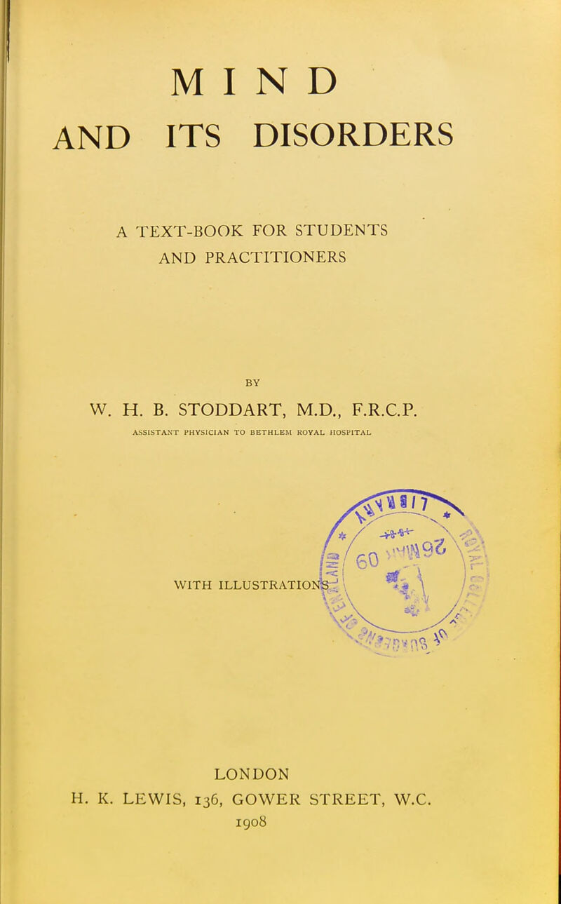 MIND AND ITS DISORDERS A TEXT-BOOK FOR STUDENTS AND PRACTITIONERS BY W. H. B. STODDART, M.D., F.R.C.P. ASSISTANT PHYSICIAN TO BETHLEM ROYAL HOSPITAL LONDON H. K. LEWIS, 136, GOWER STREET, W.C. igo8