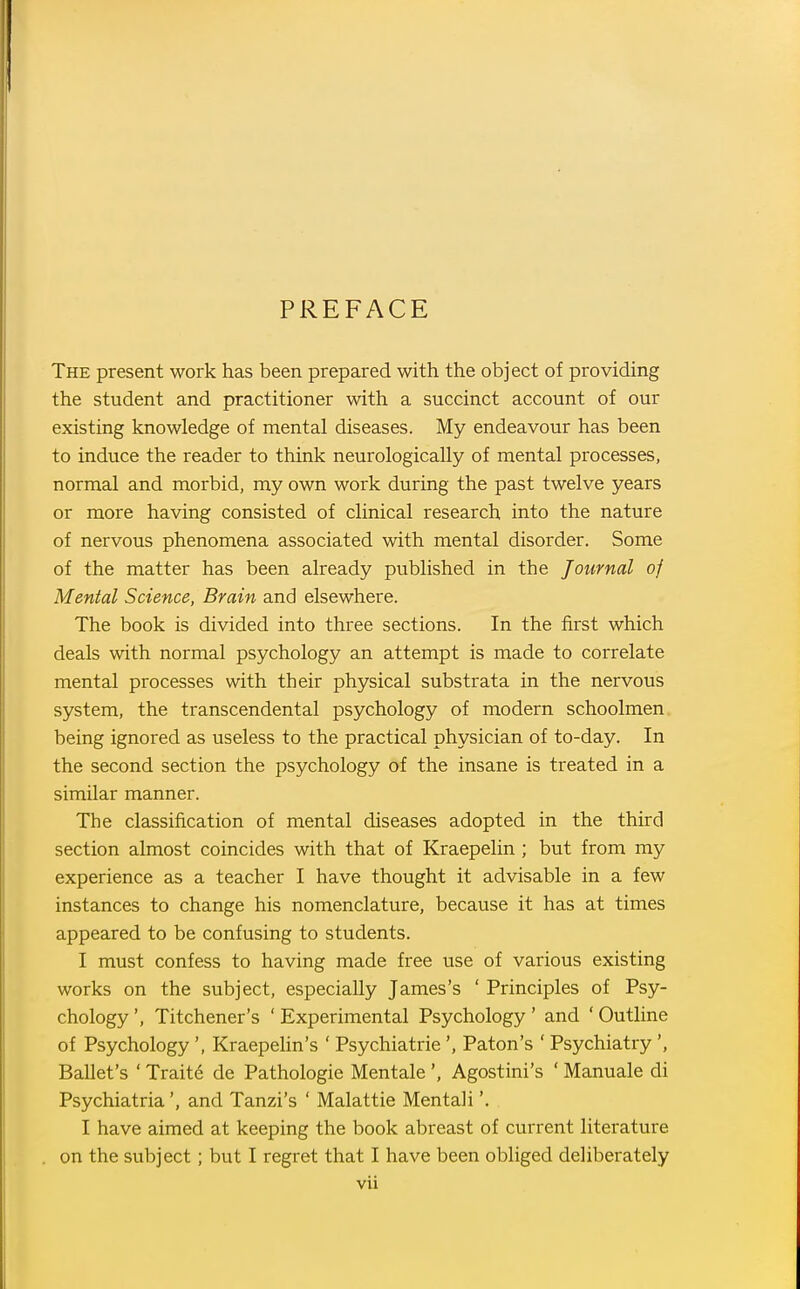 PREFACE The present work has been prepared with the object of providing the student and practitioner with a succinct account of our existing knowledge of mental diseases. My endeavour has been to induce the reader to think neurologically of mental processes, normal and morbid, my own work during the past twelve years or more having consisted of clinical research into the nature of nervous phenomena associated with mental disorder. Some of the matter has been already published in the Journal of Mental Science, Brain and elsewhere. The book is divided into three sections. In the first which deals with normal psychology an attempt is made to correlate mental processes with their physical substrata in the nervous system, the transcendental psychology of modern schoolmen being ignored as useless to the practical physician of to-day. In the second section the psychology of the insane is treated in a similar manner. The classification of mental diseases adopted in the third section almost coincides with that of Kraepelin ; but from my experience as a teacher I have thought it advisable in a few instances to change his nomenclature, because it has at times appeared to be confusing to students. I must confess to having made free use of various existing works on the subject, especially James's ' Principles of Psy- chology ', Titchener's ' Experimental Psychology ' and ' Outhne of Psychology', Kraepehn's ' Psychiatric', Paton's ' Psychiatry', Ballet's ' Trait6 de Pathologic Mentale ', Agostini's ' Manuale di Psychiatria', and Tanzi's ' Malattie Mentali'. . I have aimed at keeping the book abreast of current literature on the subject; but I regret that I have been obliged deliberately