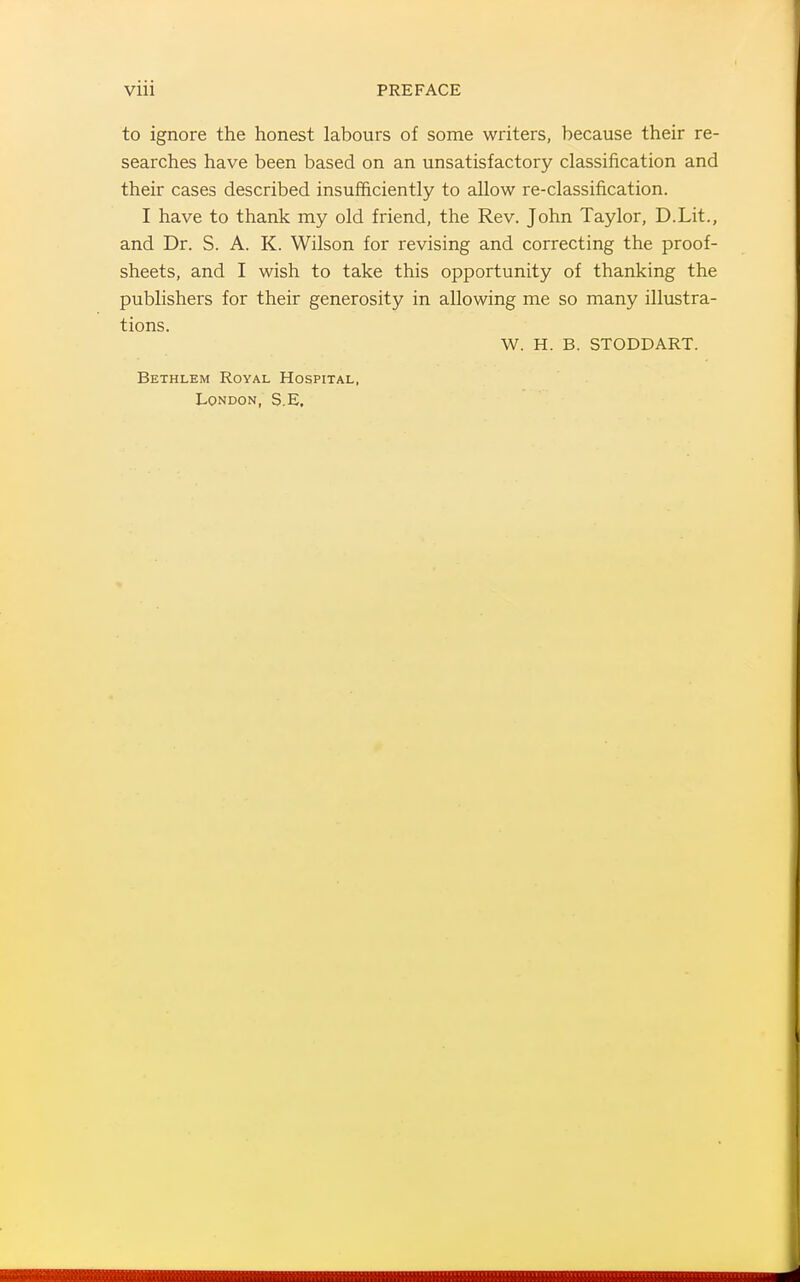 to ignore the honest labours of some writers, because their re- searches have been based on an unsatisfactory classification and their cases described insufficiently to allow re-classification. I have to thank my old friend, the Rev. John Taylor, D.Lit., and Dr. S. A. K. Wilson for revising and correcting the proof- sheets, and I wish to take this opportunity of thanking the publishers for their generosity in allowing me so many illvistra- tions. W. H. B. STODDART. Bethlem Royal Hospital, London, S.E, 4