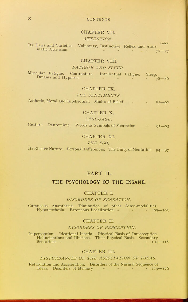 CHAPTER VII. A TTENTION. Its Laws and Varieties. Voluntary, Instinctive, Reflex and Auto- matic Attention 72 77 CHAPTER VIII. FATIGUE AND SLEEP. Muscular Fatigue. Contracture. Intellectual Fatigue. Sleep, Dreams and Hj'pnosis ... . . . gg CHAPTER IX. THE SENTIMENTS. Asthetic, Moral and Intellectual. Modes of Belief - - 87 90 CHAPTER X. LANGUAGE. Gesture. Pantomime. Words as Symbols of Mentation - 91—93 CHAPTER XL THE EGO. Its Elusive Nature. Personal Differences. The Unity of Mentation 94—97 PART II. THE PSYCHOLOGY OF THE INSANE. CHAPTER I. DISORDERS OF SENSATION. Cutaneous Anaesthesia. Diminution of other Sense-modalities. Hypersesthesia. Erroneous Localization - - - 99—103 CHAPTER II. DISORDERS OF PERCEPTION. Imperception. Ideational Inertia. Physical Basis of Imperception. Hallucinations and Illusions. Their Physical Basis. Secondary Sensations ------- 104—118 CHAPTER HI. DISTURBANCES OF THE ASSOCIATION OF IDEAS. Retardation and Acceleration. Disorders of the Normal Sequence of Ideas. Disorders of Memory . . . , 119—126