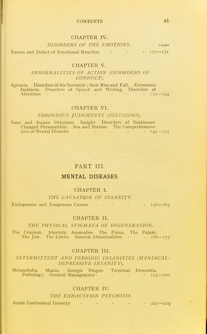 CHAPTER IV. DISORDERS OF THE EMOTIONS. pages Excess and Defect of Emotional Reaction . - - 127—131 CHAPTER V. ABNORMALITIES OF ACTION {DISORDERS OF CONDUCT). Apraxia. Disorders of the Instincts ; their Rise and Fall. Erroneous Instincts. Disorders of Speech and Writing. Disorders of Attention ------- 132—144 CHAPTER VI. ERRONEOUS JUDGMENTS [DELUSIONS). Sane and Insane Delusions. Insight. Disorders of Sentiment. Changed Personalities. Sex and Station. The Comprehensive- ness of Mental Disorder . - . , - 141; —155 PART III. MENTAL DISEASES. CHAPTER 1. THE CAUSATION OF INSANITY. Endogenous and Exogenous Causes . . . - 156—165 CHAPTER II. THE PHYSICAL STIGMATA OF DEGENERATION. The Cranium. Atavistic Anomalies. The Pinna. The Palate. The Jaw. The Limbs. General Abnormalities - - 166—173 CHAPTER III. INTERMITTENT AND PERIODIC INSANITIES (MANIACAL- DEPRESSIVE INSANITY). Melancholia. Mania. Anergic Stupor. Terminal Dementia. Pathology. General Management- - - - 174—220 CHAPTER IV. THE EXHAUSTION PSYCHOSIS. Acute Confusional Insanity ..... 221—229