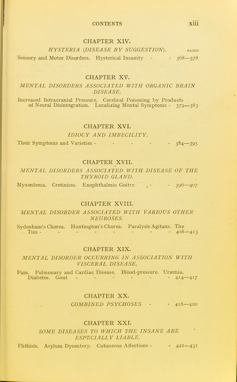 CHAPTER XIV. HYSTERIA (DISEASE BY SUGGESTION). pages Sensory and Motor Disorders. Hysterical Insanity - - 368—378 CHAPTER XV. MENTAL DISORDERS ASSOCIATED WITH ORGANIC BRAIN DISEASE. Increased Intracranial Pressure. Cerebral Poisoning by Products of Neural Disintegration. Localizing Mental Symptoms - 379—383 CHAPTER XVI. IDIOCY AND IMBECILITY. Their Symptoms and Varieties ----- 384—395 CHAPTER XVII. MENTAL DISORDERS ASSOCIATED WITH DISEASE OF THE THYROID GLAND. Myxcedema. Cretinism. Exophthalmic Goitre , - - 396—407 CHAPTER XVIII. MENTAL DISORDER ASSOCIATED WITH VARIOUS OTHER NEUROSES. Sydenham's Chorea. Huntington's Chorea. Paralysis Agitans. The Tics -------- 40S—413 CHAPTER XIX. MENTAL DISORDER OCCURRING IN ASSOCIATION WITH VISCERAL DISEASE. Pain. Pulmonary and Cardiac Disease. Blood-pressure. Uraemia. Diabetes. Gout ------ 414-—417 CHAPTER XX. COMBINED PSYCHOSES - - 418—420 CHAPTER XXI. SOME DISEASES TO WHICH THE INSANE ARE ESPECIALLY LIABLE. Phthisis. Asylum Dysentery. Cutaneous Affections - - 421—431