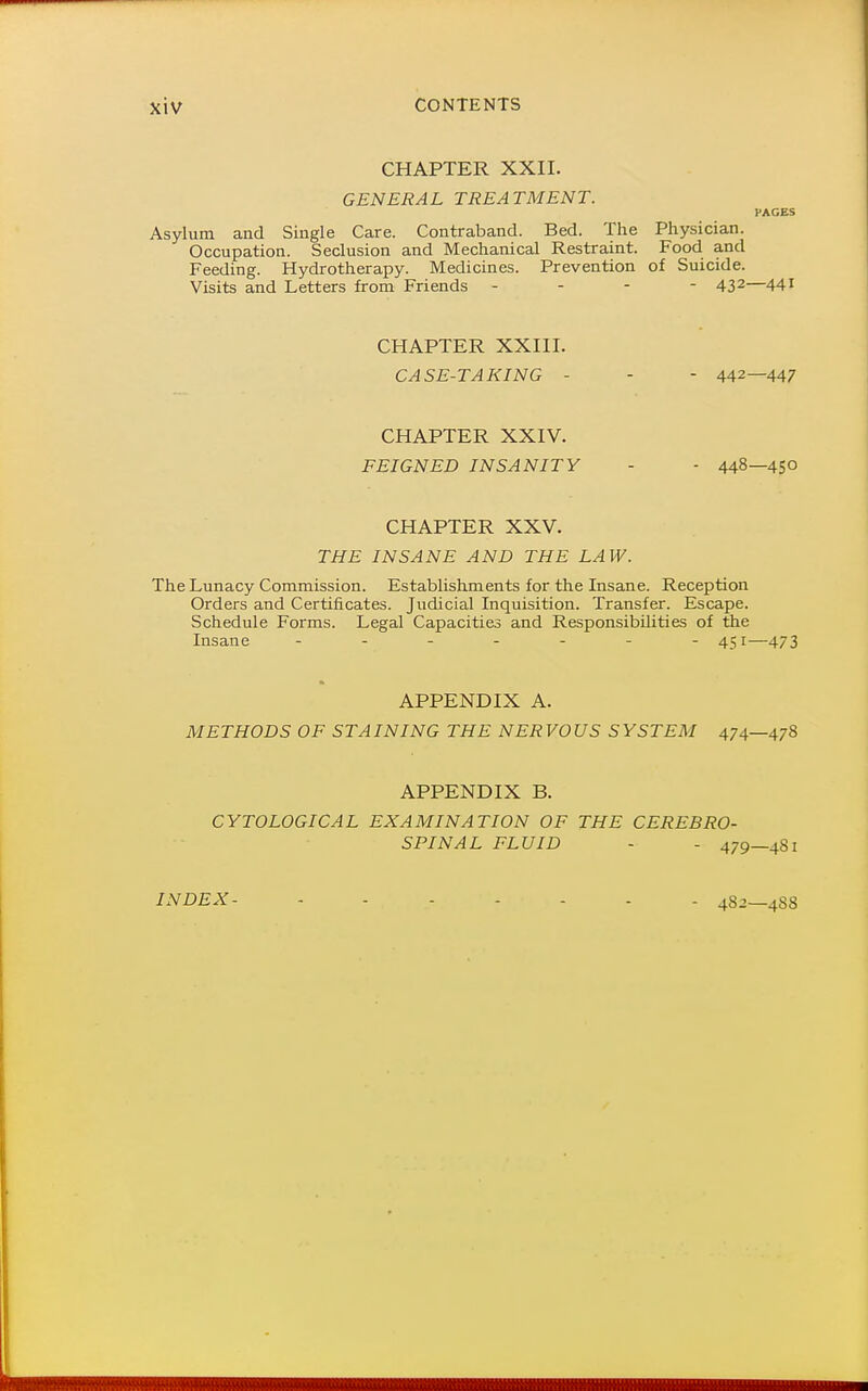 CHAPTER XXII. GENERAL TREATMENT. PAGES Asylum and Single Care. Contraband. Bed. The Physician. Occupation. Seclusion and Mechanical Restraint. Food and Feeding. Hydrotherapy. Medicines. Prevention of Suicide. Visits and Letters from Friends - - - - 43^—441 CHAPTER XXIII. CASE-TAKING - - - 442—447 CHAPTER XXIV. FEIGNED INSANITY - - 448—450 CHAPTER XXV. THE INSANE AND THE LAW. The Lunacy Commission. Establishments for the Insane. Reception Orders and Certificates. Judicial Inquisition. Transfer. Escape. Schedule Forms. Legal Capacities and Responsibilities of the Insane ------- 451—473 APPENDIX A. METHODS OF STAINING THE NERVOUS SYSTEM 474—478 APPENDIX B. CYTOLOGICAL EXAMINATION OF THE CEREBRO- SPINAL FLUID - - 479—481 INDEX- 4S2—4S8