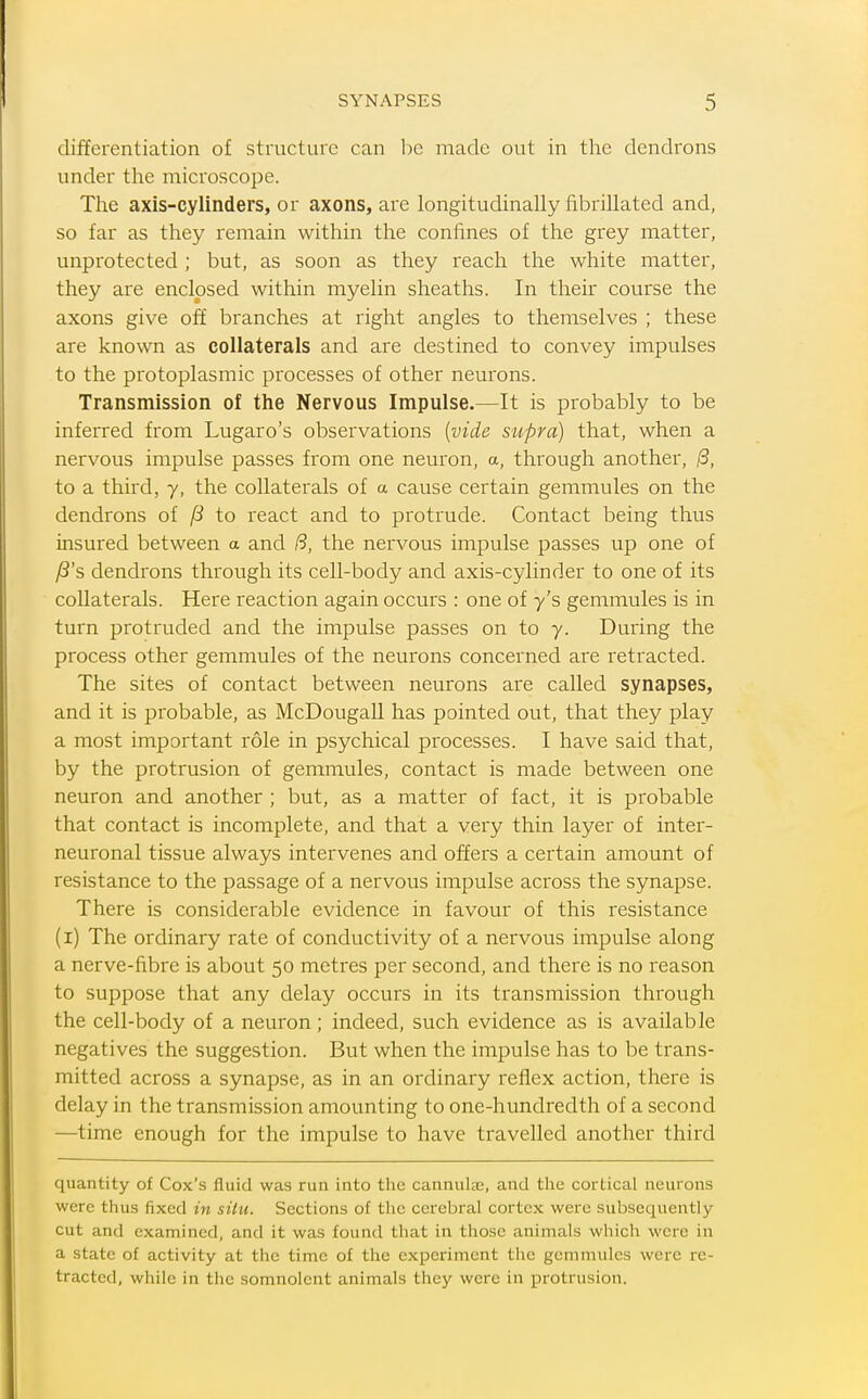 differentiation of structure can be made out in the dendrons under the microscope. The axis-cylinders, or axons, are longitudinally fibrillated and, so far as they remain within the confines of the grey matter, unprotected ; but, as soon as they reach the white matter, they are enclosed within myelin sheaths. In their course the axons give off branches at right angles to themselves ; these are known as collaterals and are destined to convey impulses to the protoplasmic processes of other neurons. Transmission of the Nervous Impulse.—It is probably to be inferred from Lugaro's observations {vide supra) that, when a nervous impulse passes from one neuron, a, through another, /3, to a third, y, the collaterals of a cause certain gemmules on the dendrons of /8 to react and to protrude. Contact being thus insured between a and /5, the nervous impulse passes up one of ^'s dendrons through its cell-body and axis-cylinder to one of its collaterals. Here reaction again occurs : one of y's gemmules is in turn protruded and the impulse passes on to y. During the process other gemmules of the neurons concerned are retracted. The sites of contact between neurons are called synapses, and it is probable, as McDougall has pointed out, that they play a most important role in psychical processes. I have said that, by the protrusion of gemmules, contact is made between one neuron and another ; but, as a matter of fact, it is probable that contact is incomplete, and that a very thin layer of inter- neuronal tissue always intervenes and offers a certain amount of resistance to the passage of a nervous impulse across the synapse. There is considerable evidence in favour of this resistance (i) The ordinary rate of conductivity of a nervous impulse along a nerve-fibre is about 50 metres per second, and there is no reason to suppose that any delay occurs in its transmission through the cell-body of a neuron; indeed, such evidence as is available negatives the suggestion. But when the impulse has to be trans- mitted across a synapse, as in an ordinary reflex action, there is delay in the transmission amounting to one-hundredth of a second —time enough for the impulse to have travelled another third quantity of Cox's fluid was run into the cannulae, and the cortical neurons were thus fixed in situ. Sections of the cerebral cortex were subsequently- cut and examined, and it was found that in those animals which were in a state of activity at the time of the experiment the gemmules were re- tracted, while in the somnolent animals they were in protrusion.