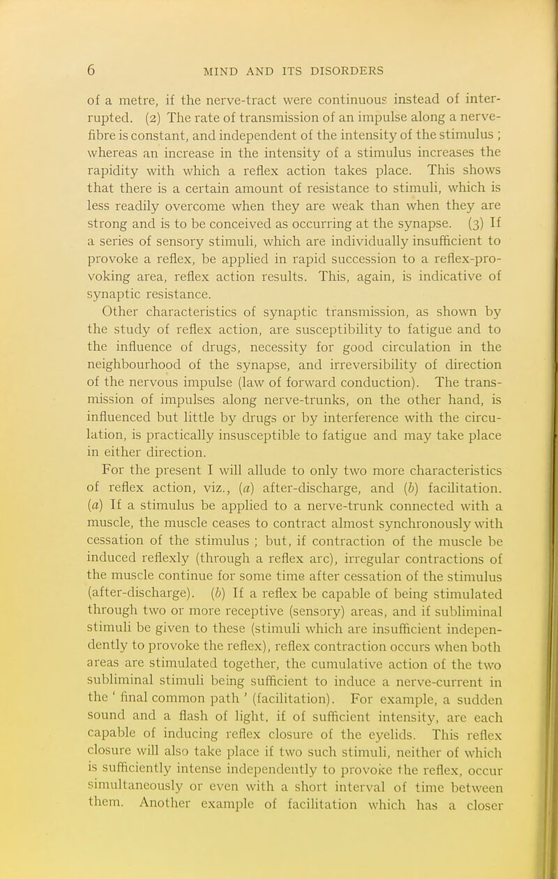 of a metre, if the nerve-tract were continuous instead of inter- rupted. (2) The rate of transmission of an impulse along a nerve- fibre is constant, and independent of the intensity of the stimulus ; whereas an increase in the intensity of a stimulus increases the rapidity with which a reflex action takes place. This shows that there is a certain amount of resistance to stimuli, which is less readily overcome when they are weak than when they are strong and is to be conceived as occurring at the synapse. (3) If a series of sensory stimuli, which are individually insufficient to provoke a reflex, be applied in rapid succession to a reflex-pro- voking area, reflex action results. This, again, is indicative of synaptic resistance. Other characteristics of synaptic transmission, as shown by the study of reflex action, are susceptibility to fatigue and to the influence of drugs, necessity for good circulation in the neighbourhood of the synapse, and irreversibility of direction of the nervous impulse (law of forward conduction). The trans- mission of impulses along nerve-trunks, on the other hand, is influenced but little by drugs or by interference with the circu- lation, is practically insusceptible to fatigue and may take place in either direction. For the present I will allude to only two more characteristics of reflex action, viz., [a] after-discharge, and [b) facilitation. {a) If a stimulus be applied to a nerve-trunk connected with a muscle, the muscle ceases to contract almost synchronously with cessation of the stimulus ; but, if contraction of the muscle be induced reflexly (through a reflex arc), irregular contractions of the muscle continue for some time after cessation of the stimulus (after-discharge). (6) If a reflex be capable of being stimulated through two or more receptive (sensory) areas, and if subliminal stimuli be given to these (stimuli which are insufficient indepen- dently to provoke the reflex), reflex contraction occurs when both areas are stimulated together, the cumulative action of the two subliminal stimuli being sufficient to induce a nerve-current in the ' final common path ' (facilitation). For example, a sudden sound and a flash of light, if of sufficient intensity, are each capable of inducing reflex closure of the eyelids. This reflex closure will also take place if two such stimuli, neither of which is sufficiently intense independently to provoke the reflex, occur simultaneously or even with a short interval of time between them. Another example of facilitation which has a closer