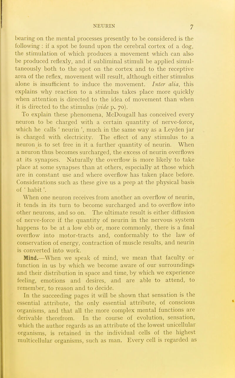 bearing on the nicntal processes presently to be considered is the following : if a spot be found upon the cerebral cortex of a dog, the stimulation of which produces a movement which can also be produced reflexly, and if subliminal stimuli be applied simul- taneously both to the spot on the cortex and to the receptive area of the reflex, movement will result, although either stimulus alone is insufficient to induce the movement. Inter alia, this explains why reaction to a stimulus takes place more quickly when attention is directed to the idea of movement than when it is directed to the stimulus {vide p. 70). To explain these phenomena, McDougall has conceived every neuron to be charged with a certain quantity of nerve-force, which he calls ' neurin ', much in the same way as a Leyden jar is charged with electricity. The effect of any stimulus to a neuron is to set free in it a further quantity of neurin. When a neuron thus becomes surcharged, the excess of neurin overflows at its synapses. Naturally the overflow is more likely to take place at some synapses than at others, especially at those which are in constant use and where overflow has taken place before. Considerations such as these give us a peep at the physical basis of ' habit'. When one neuron receives from another an overflow of neurin, it tends in its turn to become surcharged and to overflow into other neurons, and so on. The ultimate result is either diffusion of nerve-force if the quantity of neurin in the nervous system happens to be at a low ebb or, more commonly, there is a final overflow into motor-tracts and, conformably to the law of conservation of energy, contraction of muscle results, and neurin is converted into work. Mind.—When we speak of mind, we mean that faculty or function in us by which we become aware of our surroundings and their distribution in space and time, by which we experience feeling, emotions and desires, and are able to attend, to remember, to reason and to decide. In the succeeding pages it will be shown that sensation is the essential attribute, the only essential attribute, of conscious organisms, and that all the more complex mental functions are derivable therefrom. In the course of evolution, sensation, which the author regards as an attribute of the lowest unicellular organisms, is retained in the individual cells of the highest multicellular organisms, such as man. Every cell is regarded as