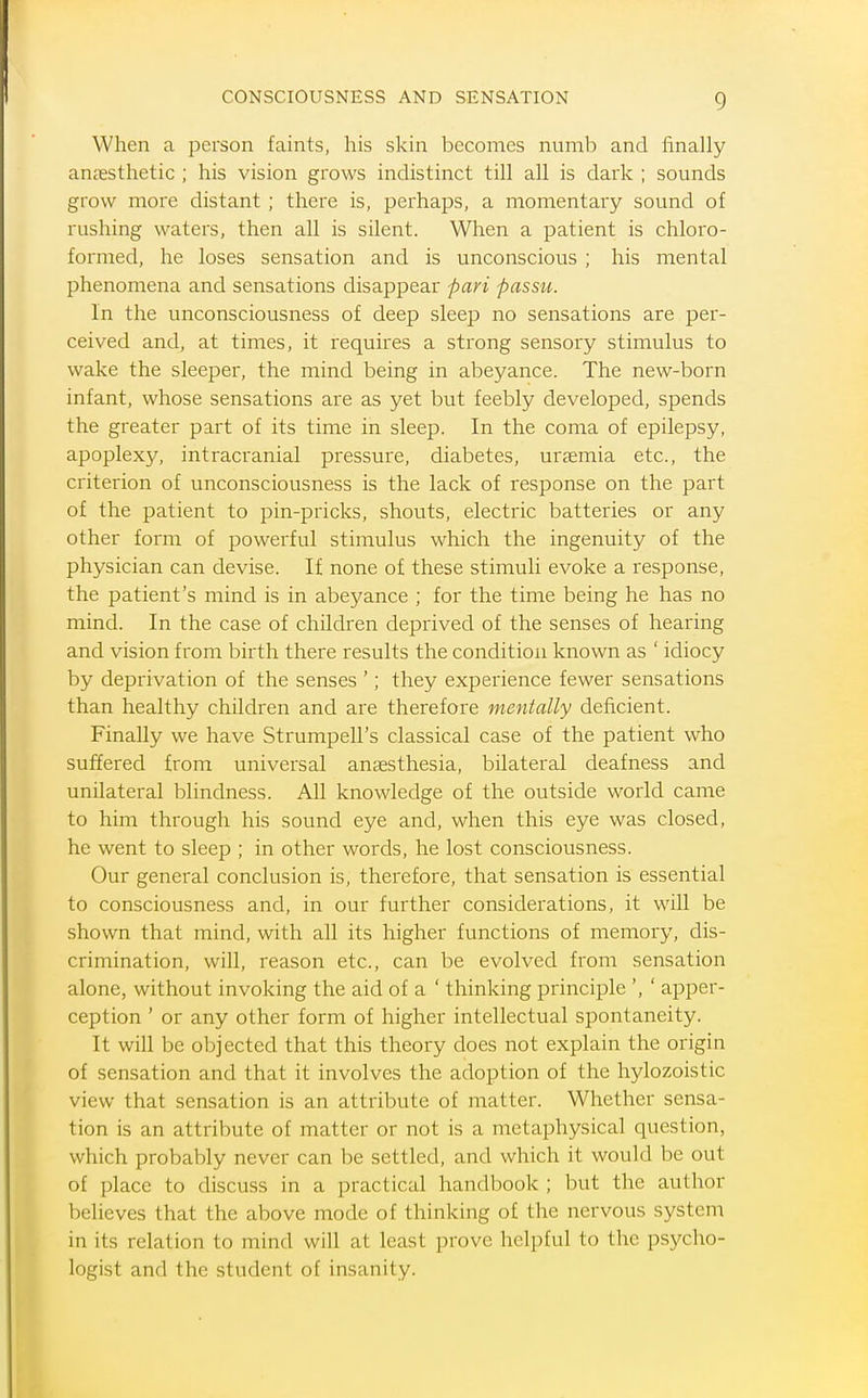 When a person faints, his skin becomes numb and finally anjEsthetic ; his vision grows indistinct till all is dark ; sounds grow more distant ; there is, perhaps, a momentary sound of rushing waters, then all is silent. When a patient is chloro- formed, he loses sensation and is unconscious ; his mental phenomena and sensations disappear pari passu. In the unconsciousness of deep sleep no sensations are per- ceived and, at times, it requires a strong sensory stimulus to wake the sleeper, the mind being in abeyance. The new-born infant, whose sensations are as yet but feebly developed, spends the greater part of its time in sleep. In the coma of epilepsy, apoplexy, intracranial pressure, diabetes, uraemia etc., the criterion of unconsciousness is the lack of response on the part of the patient to pin-pricks, shouts, electric batteries or any other form of powerful stimulus which the ingenuity of the physician can devise. If none of these stimuli evoke a response, the patient's mind is in abeyance ; for the time being he has no mind. In the case of children deprived of the senses of hearing and vision from birth there results the condition known as ' idiocy by deprivation of the senses '; they experience fewer sensations than healthy children and are therefore mentally deficient. Finally we have Strumpell's classical case of the patient who suffered from universal anaesthesia, bilateral deafness and unilateral blindness. All knowledge of the outside world came to him through his sound eye and, when this eye was closed, he went to sleep ; in other words, he lost consciousness. Our general conclusion is, therefore, that sensation is essential to consciousness and, in our further considerations, it will be shown that mind, with all its higher functions of memory, dis- crimination, will, reason etc., can be evolved from sensation alone, without invoking the aid of a ' thinking principle ', ' apper- ception ' or any other form of higher intellectual spontaneity. It will be objected that this theory does not explain the origin of sensation and that it involves the adoption of the hylozoistic view that sensation is an attribute of matter. Whether sensa- tion is an attribute of matter or not is a metaphysical question, which probably never can be settled, and which it would be out of place to discuss in a practical handbook ; but the author believes that the above mode of thinking of the nervous system in its relation to mind will at least prove helpful to the psycho- logist and the student of insanity.