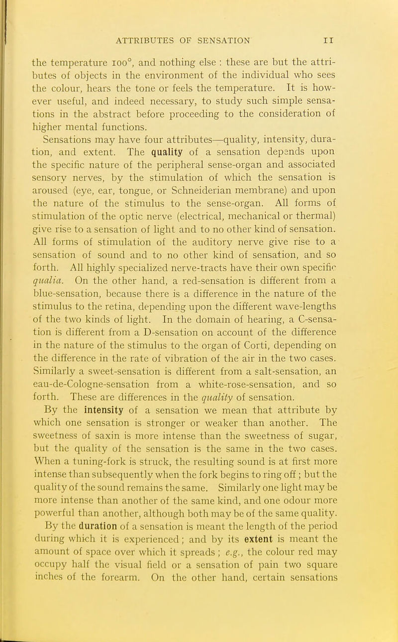 the temperature ioo°, and nothing else : these are but the attri- butes of objects in the environment of the individual who sees the colour, hears the tone or feels the temperature. It is how- ever useful, and indeed necessary, to study such simple sensa- tions in the abstract before proceeding to the consideration of higher mental functions. Sensations may have four attributes—quality, intensity, dura- tion, and extent. The quality of a sensation depsnds upon the specific nature of the peripheral sense-organ and associated sensory nerves, by the stimulation of which the sensation is aroused (eye, ear, tongue, or Schneiderian membrane) and upon the nature of the stimulus to the sense-organ. All forms of stimulation of the optic nerve (electrical, mechanical or thermal) give rise to a sensation of light and to no other kind of sensation. All forms of stimulation of the auditory nerve give rise to a sensation of sound and to no other kind of sensation, and so forth. All highly specialized nerve-tracts have their own specific qiialia. On the other hand, a red-sensation is different from a blue-sensation, because there is a difference m the nature of the stimulus to the retina, depending upon the different wave-lengths of the two kinds of light. In the domain of hearing, a C-sensa- tion is different from a D-sensation on account of the difference in the nature of the stimulus to the organ of Corti, depending on the difference in the rate of vibration of the air in the two cases. Similarly a sweet-sensation is different from a salt-sensation, an eau-de-Cologne-sensation from a white-rose-sensation, and so forth. These are differences in the quality of sensation. By the intensity of a sensation we mean that attribute by which one sensation is stronger or weaker than another. The sweetness of saxin is more intense than the sweetness of sugar, but the quality of the sensation is the same in the two cases. When a tuning-fork is struck, the resulting sound is at first more intense than subsequently when the fork begins to ring off ; but the quality of the sound remains the same. Similarly one light may be more intense than another of the same kind, and one odour more powerful than another, although both may be of the same quality. By the duration of a sensation is meant the length of the period during which it is experienced; and by its extent is meant the amount of space over which it spreads; e.g., the colour red may occupy half the visual field or a sensation of pain two square inches of the forearm. On the other hand, certain sensations