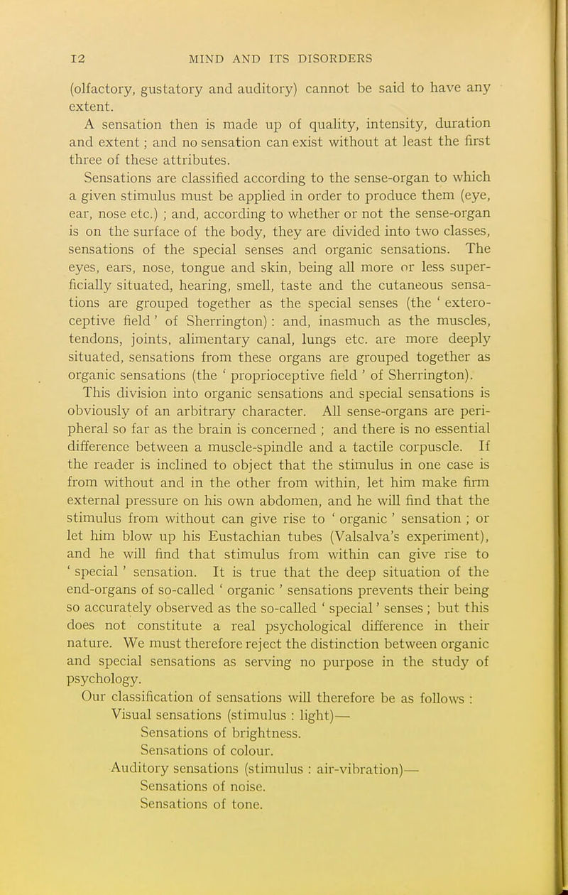 (olfactory, gustatory and auditory) cannot be said to have any extent. A sensation then is made up of quaUty, intensity, duration and extent; and no sensation can exist without at least the first three of these attributes. Sensations are classified according to the sense-organ to which a given stimulus must be applied in order to produce them (eye, ear, nose etc.) ; and, according to whether or not the sense-organ is on the surface of the body, they are divided into two classes, sensations of the special senses and organic sensations. The eyes, ears, nose, tongue and skin, being all more or less super- ficially situated, hearing, smell, taste and the cutaneous sensa- tions are grouped together as the special senses (the ' extero- ceptive field' of Sherrington) : and, inasmuch as the muscles, tendons, joints, alimentary canal, lungs etc. are more deeply situated, sensations from these organs are grouped together as organic sensations (the ' proprioceptive field ' of Sherrington). This division into organic sensations and special sensations is obviously of an arbitrary character. All sense-organs are peri- pheral so far as the brain is concerned ; and there is no essential difference between a muscle-spindle and a tactile corpuscle. If the reader is inclined to object that the stimulus in one case is from without and in the other from within, let him make firm external pressure on his own abdomen, and he will find that the stimulus from without can give rise to ' organic ' sensation ; or let him blow up his Eustachian tubes (Valsalva's experiment), and he will find that stimulus from within can give rise to ' special' sensation. It is true that the deep situation of the end-organs of so-called ' organic ' sensations prevents their being so accurately observed as the so-called ' special' senses ; but this does not constitute a real psychological difference in their nature. We must therefore reject the distinction between organic and special sensations as serving no purpose in the study of psychology. Our classification of sensations will therefore be as follows : Visual sensations (stimulus : light)— Sensations of brightness. Sensations of colour. Auditory sensations (stimulus : air-vibration)— Sensations of noise. Sensations of tone.